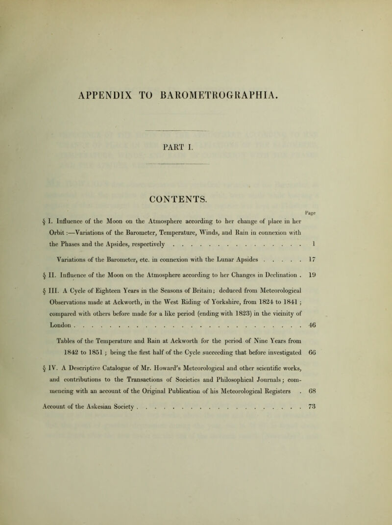 APPENDIX TO B ARO METRO G R AP HIA. PART I. CONTENTS. Page § I. Influence of the Moon on the Atmosphere according to her change of place in her Orbit:—Variations of the Barometer, Temperature, Winds, and Rain in connexion with the Phases and the Apsides, respectively 1 Variations of the Barometer, etc. in connexion with the Lunar Apsides 17 § II. Influence of the Moon on the Atmosphere according to her Changes in Declination . 19 § III. A Cycle of Eighteen Years in the Seasons of Britain; deduced from Meteorological Observations made at Ackworth, in the West Riding of Yorkshire, from 1824 to 1841 ; compared with others before made for a like period (ending with 1823) in the vicinity of London 46 Tables of the Temperature and Rain at Ackworth for the period of Nine Years from 1842 to 1851 ; being the first half of the Cycle succeeding that before investigated 66 § IV. A Descriptive Catalogue of Mr. Howard's Meteorological and other scientific works, and contributions to the Transactions of Societies and Philosophical Journals; com- mencing with an account of the Original Publication of his Meteorological Registers . 68 Account of the Askesiau Society 73