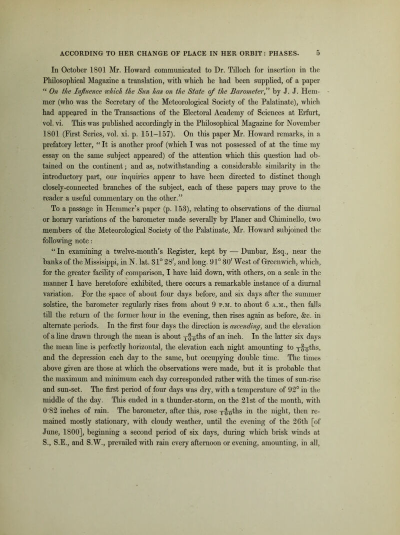 In October 1801 Mr. Howard communicated to Dr. Tilloch for insertion in the Philosophical Magazine a translation, with which he had been supplied, of a paper “ On the Influence which the Sun has on the State of the Barometer,” by J. J. Hem- mer (who was the Secretary of the Meteorological Society of the Palatinate), which had appeared in the Transactions of the Electoral Academy of Sciences at Erfurt, vol. vi. This was published accordingly in the Philosophical Magazine for November 1801 (Eirst Series, vol. xi. p. 151-157). On this paper Mr. Howard remarks, in a prefatory letter, “ It is another proof (which I was not possessed of at the time my essay on the same subject appeared) of the attention which this question had ob- tained on the continent; and as, notwithstanding a considerable similarity in the introductory part, our inquiries appear to have been directed to distinct though closely-connected branches of the subject, each of these papers may prove to the reader a useful commentary on the other.” To a passage in Hemmer’s paper (p. 153), relating to observations of the diurnal or horary variations of the barometer made severally by Planer and Chiminello, two members of the Meteorological Society of the Palatinate, Mr. Howard subjoined the following note: “ In examining a twelve-month’s Register, kept by — Dunbar, Esq., near the banks of the Missisippi, in N. lat. 31° 28', and long. 91° 30' West of Greenwich, which, for the greater facility of comparison, I have laid down, with others, on a scale in the manner I have heretofore exhibited, there occurs a remarkable instance of a diurnal variation. Por the space of about four days before, and six days after the summer solstice, the barometer regularly rises from about 9 p.m. to about 6 a.m., then falls till the return of the former hour in the evening, then rises again as before, &c. in alternate periods. In the first four days the direction is ascending, and the elevation of a line drawn through the mean is about ywoths of an inch. In the latter six days the mean line is perfectly horizontal, the elevation each night amounting to yfy^ths, and the depression each day to the same, but occupying double time. The times above given are those at which the observations were made, but it is probable that the maximum and minimum each day corresponded rather with the times of sun-rise and sun-set. The first period of four days was dry, with a temperature of 92° in the middle of the day. This ended in a thunder-storm, on the 21st of the month, with 0-82 inches of rain. The barometer, after this, rose y^ths in the night, then re- mained mostly stationary, with cloudy weather, until the evening of the 26th [of June, 1800], beginning a second period of six days, during which brisk winds at S., S.E., and S.W., prevailed with rain every afternoon or evening, amounting, in all,