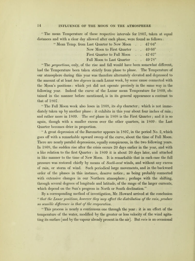 “ The mean Temperature of these respective intervals for 1807, taken at equal distances and with a clear day allowed after each phase, were found as follows: “ Mean Temp, from Last Quarter to New Moon . . 47‘04° New Moon to First Quarter . . 49 66° First Quarter to Full Moon . . 47'67° Full Moon to Last Quarter . . 49 78° “ The proportions, only, of the rise and fall would have been somewhat different, had the Temperature been taken strictly from phase to phase. The Temperature of our atmosphere during this year was therefore alternately elevated and depressed to the amount of at least two degrees in each Lunar week, by some cause connected with the Moon’s positions: which yet did not operate precisely in the same way in the following year. Indeed the curve of the Lunar mean Temperature for 1809, ob- tained in the manner before mentioned, is in its general appearance a contrast to that of 1807. “ The Full Moon week also loses in 1808, its dry character; which is not imme- diately taken up by another phase : it exhibits in this year about four inches of rain ; and rather more in 1809. The wet phase in 1808 is the First Quarter; and it is so again, though with a smaller excess over the other quarters, in 1809: the Last Quarter becomes drier in proportion. “ A great depression of the Barometer appears in 1807, in the period No. 2, which goes off with a remarkable upward sweep of the curve, about the time of Full Moon. There are nearly parallel depressions, equally conspicuous, in the two following years. In 1808, the sudden rise after the crisis occurs 20 days earlier in the year, and with a like relation to the first Quarter: in 1809 it is about 20 days later, and attached in like manner to the time of New Moon. It is remarkable that in each case the full pressure was restored chiefly by means of South-west winds, and without any excess of rain, or storm of wind. Such periodical large movements, and in the backward order of the phases in this instance, deserve notice; as being probably connected with extensive changes in our Northern atmosphere; perhaps with the shifting, through several degrees of longitude and latitude, of the range of the larger currents, which depend on the Sun’s progress in North or South declination.” By a corresponding method of investigation, Mr. Howard arrived at the conclusion “ that the Lunar positions, however they may affect the distribution of the rain, produce no sensible difference in that of the evaporation. “ This process is nearly a continuous one through the year: it is an effect of the temperature of the water, modified by the greater or less velocity of the wind agita- ting its surface [and by the vapour already present in the air]. But rain is an occasional