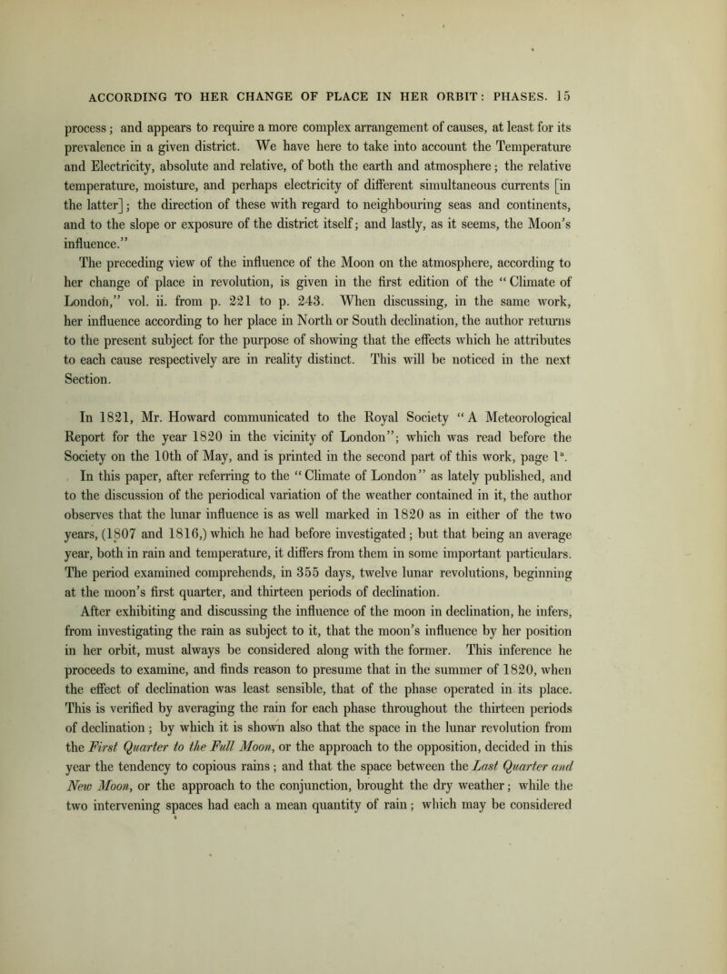 process; and appears to require a more complex arrangement of causes, at least for its prevalence in a given district. We have here to take into account the Temperature and Electricity, absolute and relative, of both the earth and atmosphere; the relative temperature, moisture, and perhaps electricity of different simultaneous currents [in the latter]; the direction of these with regard to neighbouring seas and continents, and to the slope or exposure of the district itself; and lastly, as it seems, the Moon’s influence.” The preceding view of the influence of the Moon on the atmosphere, according to her change of place in revolution, is given in the first edition of the “ Climate of London,” vol. ii. from p. 221 to p. 243. When discussing, in the same work, her influence according to her place in North or South declination, the author returns to the present subject for the purpose of showing that the effects which he attributes to each cause respectively are in reality distinct. This will be noticed in the next Section. In 1821, Mr. Howard communicated to the Royal Society “A Meteorological Report for the year 1820 in the vicinity of London”; which was read before the Society on the 10th of May, and is printed in the second part of this work, page la. In this paper, after referring to the “Climate of London” as lately published, and to the discussion of the periodical variation of the weather contained in it, the author observes that the lunar influence is as well marked in 1820 as in either of the two years, (1807 and 1816,) which he had before investigated; but that being an average year, both in rain and temperature, it differs from them in some important particulars. The period examined comprehends, in 355 days, twelve lunar revolutions, beginning at the moon’s first quarter, and thirteen periods of declination. After exhibiting and discussing the influence of the moon in declination, he infers, from investigating the rain as subject to it, that the moon’s influence by her position in her orbit, must always be considered along with the former. This inference he proceeds to examine, and finds reason to presume that in the summer of 1820, when the effect of declination was least sensible, that of the phase operated in its place. This is verified by averaging the rain for each phase throughout the thirteen periods of declination ; by which it is shown also that the space in the lunar revolution from the First Quarter to the Full Moon, or the approach to the opposition, decided in this year the tendency to copious rains ; and that the space between the Last Quarter and New Moon, or the approach to the conjunction, brought the dry weather; while the two intervening spaces had each a mean quantity of rain; which may be considered