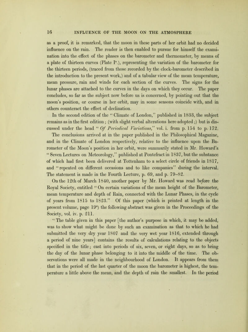 as a proof, it is remarked, that the moon in these parts of her orbit had no decided influence on the rain. The reader is then enabled to pursue for himself the exami- nation into the effect of the phases on the barometer and thermometer, by means of a plate of thirteen curves (Plate Ia.), representing the variation of the barometer for the thirteen periods, (traced from those recorded by the clock-barometer described in the introduction to the present work,) and of a tabular view of the mean temperature, mean pressure, rain and winds for each section of the curves. The signs for the lunar phases are attached to the curves in the days on which they occur. The paper concludes, so far as the subject now before us is concerned, by pointing out that the moon’s position, or course in her orbit, may in some seasons coincide with, and in others counteract the effect of declination. In the second edition of the “ Climate of London,” published in 1833, the subject remains as in the first edition; (with slight verbal alterations here adopted;) but is dis- cussed under the head “ Of Periodical Variations,” vol. i. from p. 154 to p. 172. The conclusions arrived at in the paper published in the Philosophical Magazine, and in the Climate of London respectively, relative to the influence upon the Ba- rometer of the Moon’s position in her orbit, were summarily stated in Mr. Howard’s “ Seven Lectures on Meteorology,” published at Pontefract in 1837, but the substance of which had first been delivered at Tottenham to a select circle of friends in 1817, and “repeated on different occasions and to like companies” during the interval. The statement is made in the Fourth Lecture, p. 69, and p. 79-82. On the 12th of March 1840, another paper by Mr. Howard was read before the Royal Society, entitled “ On certain variations of the mean height of the Barometer, mean temperature and depth of Rain, connected with the Lunar Phases, in the cycle of years from 1815 to 1823.” Of this paper (which is printed at length in the present volume, page 19a) the following abstract was given in the Proceedings of the Society, vol, iv. p. 211. “ The table given in this paper [the author’s purpose in which, it may be added, was to show what might be done by such an examination as that to which he had submitted the very dry year 1807 and the very wet year 1816, extended through a period of nine years] contains the results of calculations relating to the objects specified in the title; cast into periods of six, seven, or eight days, so as to bring the day of the lunar phase belonging to it into the middle of the time. The ob- servations were all made in the neighbourhood of London. It appears from them that in the period of the last quarter of the moon the barometer is highest, the tem- perature a little above the mean, and the depth of rain the smallest. In the period