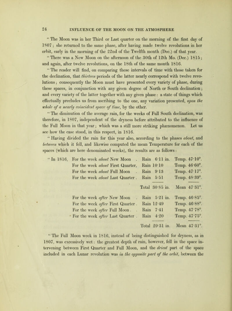 “ The Moon was in her Third or Last quarter on the morning of the first day of 1807 ; she returned to the same phase, after having made twelve revolutions in her orbit, early in the morning of the 22nd of the Twelfth month (Dec.) of that year. “ There was a New Moon on the afternoon of the 30th of 12th Mo. (Dec.) 1815 ; and again, after twelve revolutions, on the 18th of the same month 1816. “ The reader will find, on comparing these intervals of time with those taken for the declination, that thirteen periods of the latter nearly correspond with twelve revo- lutions ; consequently the Moon must have presented every variety of phase, during these spaces, in conjunction with any given degree of North or South declination; and every variety of the latter together with any given phase : a state of things which effectually precludes us from ascribing to the one, any variation presented, upon the ■whole of a nearly coincident space of time, by the other. “ The diminution of the average rain, for the weeks of Full South declination, was therefore, in 1807, independent of the dryness before attributed to the influence of the Full Moon in that year; which was a still more striking phaenomenon. Let us see how the case stood, in this respect, in 1816. “ Having divided the rain for this year also, according to the phases about, and between which it fell, and likewise computed the mean Temperature for each of the spaces (which are here denominated weeks), the results are as follows: For the week about New Moon Rain 6*11 in. Temp. 47-10°. For the week about First Quarter, Rain 1010 Temp. 46-60°. For the week about Full Moon Rain 9-13 Temp. 47 17°. For the week about Last Quarter . Rain 5 51 Temp. 48-39°. Total 30 85 in. Mean 47 £1° For the week after New Moon Rain 521 in. Temp. 46-85°. For the week after First Quarter . Rain 12’49 Temp. 46-88°. For the week after Full Moon . . Rain 7-41 Temp. 47-78°. For the week after Last Quarter . Rain 4-20 Temp. 47-75° Total 2931 in. Mean 47'31° “ The Full Moon week in 1816, instead of being distinguished for dryness, as in 1807, was excessively wet: the greatest depth of rain, however, fell in the space in- tervening between First Quarter and Full Moon, and the driest part of the space included in each Lunar revolution was in the opposite part of the orbit, between the