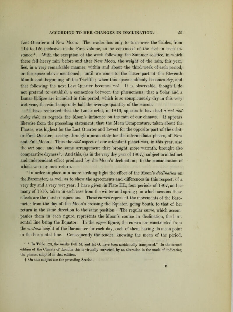 Last Quarter and New Moon. The reader has only to turn over the Tables, from 114 to 126 inclusive, in the First volume, to be convinced of the fact in each in- stance *. With the exception of the week following the Summer solstice, in which there fell heavy rain before and after New Moon, the weight of the rain, this year, lies, in a very remarkable manner, within and about the third week of each period, or the space above mentioned; until we come to the latter part of the Eleventh Month and beginning of the Twelfth; when this space suddenly becomes dry, and that following the next Last Quarter becomes wet. It is observable, though I do not pretend to establish a connexion between the phaenomena, that a Solar and a Lunar Eclipse are included in this period, which is so conspicuously dry in this very wet year, the rain being only half the average quantity of the season. “ I have remarked that the Lunar orbit, in 1816, appears to have had a wet and a dry side, as regards the Moon’s influence on the rain of our climate. It appears likewise from the preceding statement, that the Mean Temperature, taken about the Phases, was highest for the Last Quarter and lowest for the opposite part of the orbit, or First Quarter, passing through a mean state for the intermediate phases, of New and Full Moon. Thus the cold aspect of our attendant planet was, in this year, also the wet one; and the same arrangement that brought more warmth, brought also comparative drynessf. And this, (as in the very dry year of 1807,) subject to a distinct and independent effect produced by the Moon’s declination; to the consideration of which we may now return. “ In order to place in a more striking light the effect of the Moon’s declination on the Barometer, as well as to show the agreements and differences in this respect, of a very dry and a very wet year, I have given, in Plate III., four periods of 1807, and as many of 1816, taken in each case from the winter and spring; in which seasons these effects are the most conspicuous. These curves represent the movements of the Baro- meter from the day of the Moon’s crossing the Equator, going South, to that of her return in the same direction to the same position. The regular curve, which accom- panies them in each figure, represents the Moon’s course in declination, the hori- zontal line being the Equator. In the upper figure, the curves are constructed from the medium height of the Barometer for each day, each of them having its mean point in the horizontal line. Consequently the reader, knowing the mean of the period, “ * In Table 123, the marks Full M. and 1st Q. have been accidentally transposed.” In the second edition of the Climate of London this is virtually corrected, by an alteration in the mode of indicating the phases, adopted in that edition. f On this subject see the preceding Section. E