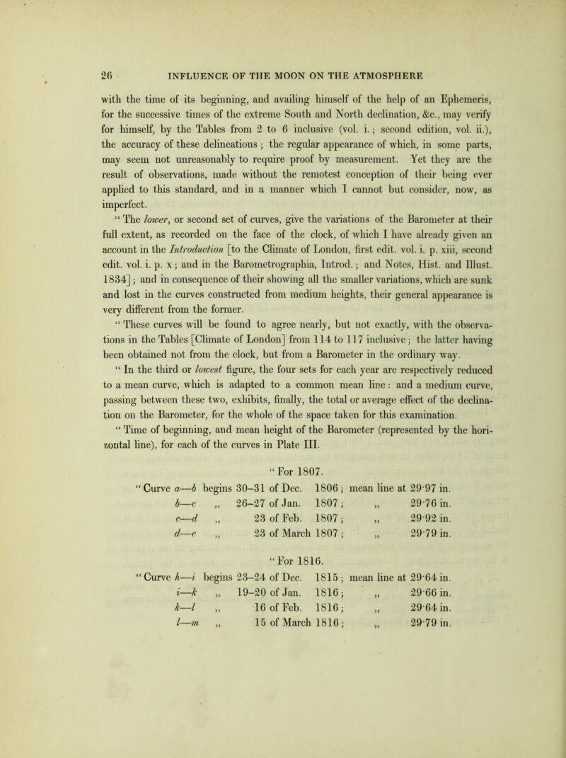 with the time of its beginning, and availing himself of the help of an Ephemeris, for the successive times of the extreme South and North declination, &c., may verify for himself, by the Tables from 2 to 6 inclusive (vol. i.; second edition, vol. ii.), the accuracy of these delineations ; the regular appearance of which, in some parts, may seem not unreasonably to require proof by measurement. Yet they are the result of observations, made without the remotest conception of their being ever applied to this standard, and in a manner which I cannot but consider, now, as imperfect. “ The lower, or second set of curves, give the variations of the Barometer at their full extent, as recorded on the face of the clock, of which I have already given an account in the Introduction [to the Climate of London, first edit. vol. i p. xiii, second edit. vol. i. p. x; and in the Barometrographia, Introd.; and Notes, Hist, and Blust. 1834] ; and in consequence of their showing all the smaller variations, which are sunk and lost in the curves constructed from medium heights, then- general appearance is very different from the former. “ These curves will be found to agree nearly, but not exactly, with the observa- tions in the Tables [Climate of London] from 114 to 117 inclusive; the latter having been obtained not from the clock, but from a Barometer in the ordinary way. “ In the third or lowest figure, the four sets for each year are respectively reduced to a mean curve, which is adapted to a common mean line: and a medium curve, passing between these two, exhibits, finally, the total or average effect of the declina- tion on the Barometer, for the whole of the space taken for this examination. “ Time of beginning, and mean height of the Barometer (represented by the hori- zontal line), for each of the curves in Plate III. “ For 1807. “ Curve “ Curve a—b begins 30-31 of Dec. 1806; mean line at 29 97 in. b—c >> 26-27 of Jan. 1807; „ 29 76 in. c—d 5> 23 of Feb. 1807; „ 29 92 in. d—e >5 23 of March 1807 ; „ 29-79 in. “For 1816. h—i begins 23-24 of Dec. 1815; mean line at 29 64 in. i—k 19-20 of Jan. 1816; „ 29 66 in. k—l >> 16 of Feb. 1816; „ 29 64 in. l—in >> 15 of March 1816 ; „ 29-79 in.