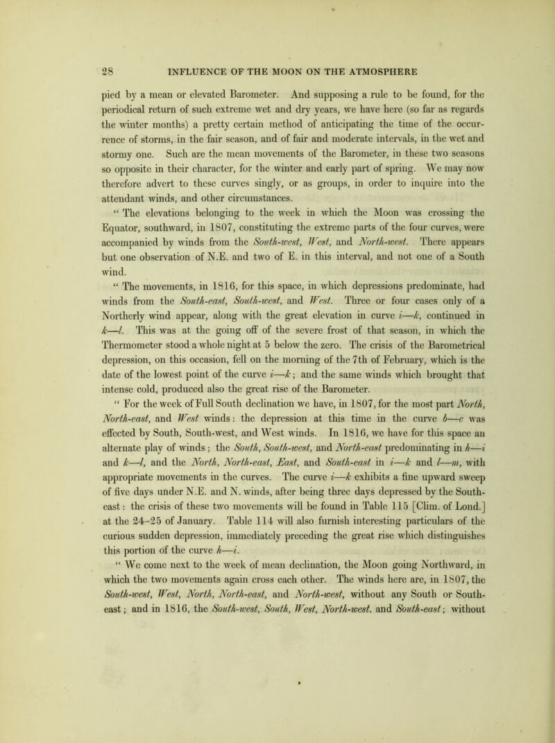 pied by a mean or elevated Barometer. And supposing a rule to be found, for the periodical return of such extreme wet and dry years, we have here (so far as regards the winter months) a pretty certain method of anticipating the time of the occur- rence of storms, in the fair season, and of fair and moderate intervals, in the wet and stormy one. Such are the mean movements of the Barometer, in these two seasons so opposite in their character, for the winter and early part of spring. We may now therefore advert to these curves singly, or as groups, in order to inquire into the attendant winds, and other circumstances. “ The elevations belonging to the week in which the Moon was crossing the Equator, southward, in 1807, constituting the extreme parts of the four curves, were accompanied by winds from the South-west, West, and North-west. There appears but one observation of N.E. and two of E. in this interval, and not one of a South wind. “ The movements, in 1816, for this space, in which depressions predominate, had winds from the South-east, South-west, and West. Three or four cases only of a Northerly wind appear, along with the great elevation in curve i—k, continued in k—/. This was at the going off of the severe frost of that season, in which the Thermometer stood a whole night at 5 below the zero. The crisis of the Barometrical depression, on this occasion, fell on the morning of the 7th of February, which is the date of the lowest point of the curve i—k; and the same winds which brought that intense cold, produced also the great rise of the Barometer. “ For the week of Full South declination we have, in 1807, for the most part North, North-east, and West winds: the depression at this time in the curve b—c was effected by South, South-west, and West winds. In 1816, we have for this space an alternate play of winds; the South, South-west, and North-east predominating in h—i and Jc—-l, and the North, North-east, East, and South-east in i—k and l—m, with appropriate movements in the curves. The curve i—k exhibits a fine upward sweep of five days under N.E. and N. winds, after being three days depressed by the South- east : the crisis of these two movements will be found in Table 115 [Clim. of Loud.] at the 24-25 of January. Table 114 will also furnish interesting particulars of the curious sudden depression, immediately preceding the great rise which distinguishes this portion of the curve h—i. “ We come next to the week of mean declination, the Moon going Northward, in which the two movements again cross each other. The winds here are, in 1807, the South-west, West, North, North-east, and North-west, without any South or South- east; and in 1816, the South-west, South, West, North-west, and South-east-, without