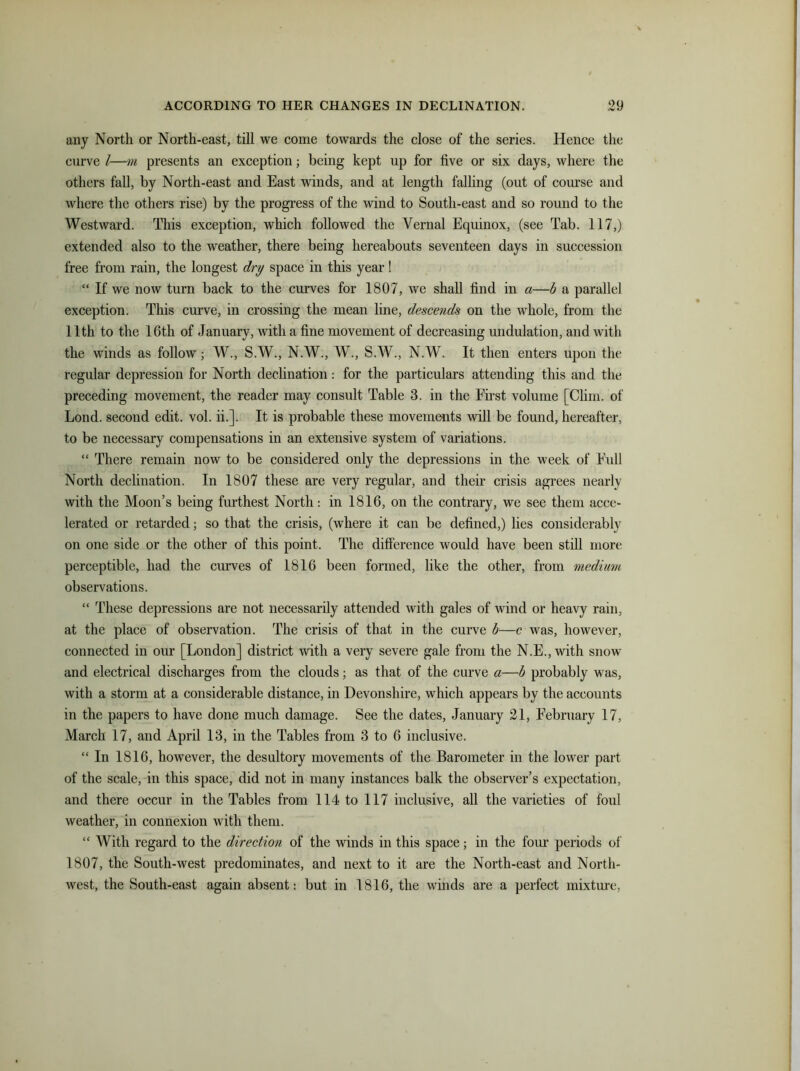 any North or North-east, till we come towards the close of the series. Hence the curve l—m presents an exception; being kept up for five or six days, where the others fall, by North-east and East winds, and at length falling (out of course and where the others rise) by the progress of the wind to South-east and so round to the Westward. This exception, which followed the Vernal Equinox, (see Tab. 117,) extended also to the weather, there being hereabouts seventeen days in succession free from rain, the longest dry space in this year! “ If we now turn back to the curves for 1807, we shall find in a—b a parallel exception. This curve, in crossing the mean line, descends on the whole, from the 11th to the 16th of January, with a fine movement of decreasing undulation, and with the winds as follow; W., S.W., N.W., W., S.W., N.W. It then enters upon the regular depression for North declination: for the particulars attending this and the preceding movement, the reader may consult Table 3. in the First volume [Clim. of Lond. second edit. vol. ii.]. It is probable these movements will be found, hereafter, to be necessary compensations in an extensive system of variations. “ There remain now to be considered only the depressions in the week of Full North declination. In 1807 these are very regular, and their crisis agrees nearly with the Moon’s being furthest North: in 1816, on the contrary, we see them acce- lerated or retarded; so that the crisis, (where it can be defined,) lies considerably on one side or the other of this point. The difference would have been still more perceptible, had the curves of 1816 been formed, like the other, from medium observations. “ These depressions are not necessarily attended with gales of wind or heavy rain, at the place of observation. The crisis of that in the curve b—c was, however, connected in our [London] district with a very severe gale from the N.E., with snow and electrical discharges from the clouds; as that of the curve a—b probably was, with a storm at a considerable distance, in Devonshire, which appears by the accounts in the papers to have done much damage. See the dates, January 21, February 17, March 17, and April 13, in the Tables from 3 to 6 inclusive. “ In 1816, however, the desultory movements of the Barometer in the lower part of the scale, in this space, did not in many instances balk the observer’s expectation, and there occur in the Tables from 114 to 117 inclusive, all the varieties of foul weather, in connexion Avith them. “ With regard to the direction of the winds in this space; in the four periods of 1807, the South-west predominates, and next to it are the North-east and North- west, the South-east again absent: but in 1816, the winds are a perfect mixture,