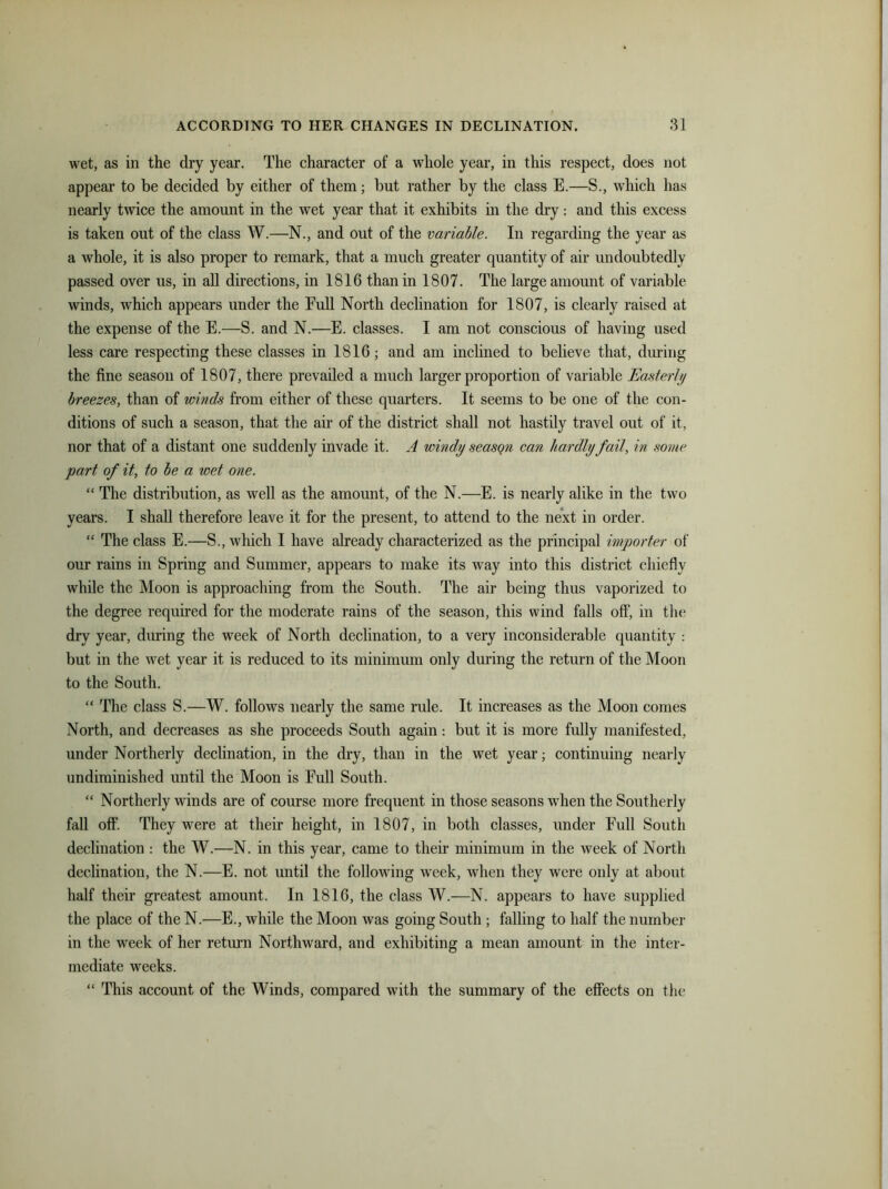 wet, as in the dry year. The character of a whole year, in this respect, does not appear to be decided by either of them; but rather by the class E.—S., which has nearly twice the amount in the wet year that it exhibits in the dry: and this excess is taken out of the class W.—N., and out of the variable. In regarding the year as a whole, it is also proper to remark, that a much greater quantity of air undoubtedly passed over us, in all directions, in 1816 than in 1807. The large amount of variable winds, which appears under the Eull North declination for 1807, is clearly raised at the expense of the E.—S. and N.—E. classes. I am not conscious of having used less care respecting these classes in 1816; and am inclined to believe that, during the fine season of 1807, there prevailed a much larger proportion of variable Easterly breezes, than of winds from either of these quarters. It seems to be one of the con- ditions of such a season, that the air of the district shall not hastily travel out of it, nor that of a distant one suddenly invade it. A windy seasqn can hardly fail, in some part of it, to be a wet one. “ The distribution, as well as the amount, of the N.—E. is nearly alike in the two years. I shall therefore leave it for the present, to attend to the next in order. “ The class E.—S., which I have already characterized as the principal importer of our rains in Spring and Summer, appears to make its way into this district chiefly while the Moon is approaching from the South. The air being thus vaporized to the degree required for the moderate rains of the season, this wind falls off, in the dry year, during the week of North declination, to a very inconsiderable quantity : but in the wet year it is reduced to its minimum only during the return of the Moon to the South. “ The class S.—W. follows nearly the same rule. It increases as the Moon comes North, and decreases as she proceeds South again: but it is more fully manifested, under Northerly declination, in the dry, than in the wet year; continuing nearly undiminished until the Moon is Full South. “ Northerly winds are of course more frequent in those seasons when the Southerly fall off. They were at their height, in 1807, in both classes, under Full South declination : the W.—N. in this year, came to their minimum in the week of North declination, the N.—E. not until the following week, when they were only at about half their greatest amount. In 1816, the class W.—N. appears to have supplied the place of the N.—E., while the Moon was going South ; falling to half the number in the week of her return Northward, and exhibiting a mean amount in the inter- mediate weeks. “ This account of the Winds, compared with the summary of the effects on the