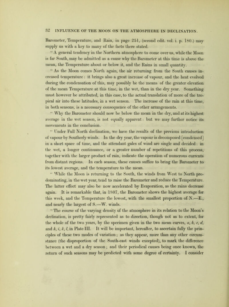 Barometer, Temperature, and Rain, in page 251, (second edit. vol. i. p. 180.) may supply us with a key to many of the facts there stated. “ A general tendency in the Northern atmosphere to come over us, while the Moon is far South, may be admitted as a cause why the Barometer at this time is above the mean, the Temperature about or below it, and the Rains in small quantity. “ As the Moon conies North again, the air returning from the South causes in- creased temperature: it brings also a great increase of vapour, and the heat evolved during the condensation of this, may possibly be the means of the greater elevation of the mean Temperature at this time, in the wet, than in the dry year. Something must however be attributed, in this case, to the actual translation of more of the tro- pical air into these latitudes, in a wet season. The increase of the rain at this time, in both seasons, is a necessary consequence of the other arrangements. “ Why the Barometer should now be below the mean in the dry, and at its highest average in the wet season, is not equally apparent: but we may further notice its movements in the conclusion. “ Under Bull North declination, we have the results of the previous introduction of vapour by Southerly winds. In the dry year, the vapour is decomposed [condensed] in a short space of time, and the attendant gales of wind are single and decided: in the wet, a longer continuance, or a greater number of repetitions of this process, together with the larger product of rain, indicate the operation of numerous currents from distant regions. In each season, these causes suffice to bring the Barometer to its lowest average, and the temperature to the mean. “ While the Moon is returning to the South, the winds from West to North pre- dominating, in the wet year, tend to raise the Barometer and reduce the Temperature. The latter effect may also be now accelerated by Evaporation, as the rains decrease again. It is remarkable that, in 1807, the Barometer shows the highest average for this week, and the Temperature the lowest, with the smallest proportion of N.—E., and nearly the largest of S.—W. winds. “ The course of the varying density of the atmosphere in its relation to the Moon’s declination, is pretty fairly represented as to direction, though not as to extent, for the whole of the two years, by the specimen given in the two mean curves, a, b, c, d, and h, i, k, l, in Plate III. It will be important, hereafter, to ascertain fully the prin- ciples of these two modes of variation; as they appear, more than any other circum- stance (the disproportion of the South-east winds excepted), to mark the difference between a wet and a dry season; and their periodical causes being once known, the return of such seasons may be predicted with some degree of certainty. I consider