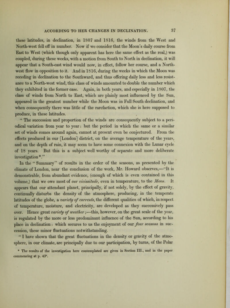 these latitudes, in declination, in 1807 and 1816, the winds from the West and North-west fell off in number. Now if we consider that the Moon’s daily course from East to West (which though only apparent has here the same effect as the real,) was coupled, during these weeks, with a motion from South to North in declination, it will appear that a South-east wind would now, in effect, follow her course, and a North- west flow in opposition to it. And in 1816, during the weeks in which the Moon was receding in declination to the Southward, and thus offering daily less and less resist- ance to a North-west wind, this class of winds amounted to double the number which they exhibited in the former case. Again, in both years, and especially in 1807, the class of winds from North to East, which are plainly most influenced by the Sun, appeared in the greatest number while the Moon was in Full South declination, and when consequently there was little of the rarefaction, which she is here supposed to produce, in these latitudes. “ The succession and proportion of the winds are consequently subject to a peri- odical variation from year to year: but the period in which the same or a similar set of winds comes around again, cannot at present even be conjectured. From the effects produced in our [London] district, on the average temperature of the years, and on the depth of rain, it may seem to have some connexion with the Lunar cycle of 18 years. But this is a subject well worthy of separate and more deliberate investigation*.” In the “ Summary” of results in the order of the seasons, as presented by the climate of London, near the conclusion of the work, Mr. Howard observes,—“It is demonstrable, from abundant evidence, (enough of which is even contained in this volume,) that we owe most of our vicissitude, even in temperature, to the Moon. It appears that our attendant planet, principally, if not solely, by the effect of gravity, continually disturbs the density of the atmosphere, producing, in the temperate latitudes of the globe, a variety of currents, the different qualities of which, in respect of temperature, moisture, and electricity, are developed as they successively pass over. Hence great variety of weather;—this, however, on the great scale of the year, is regulated by the more or less predominant influence of the Sun, according to his place in declination: which secures to us the enjoyment of our four seasons in suc- cession, these minor fluctuations notwithstanding. “ I have shown that the great fluctuations in the density or gravity of the atmo- sphere, in our climate, are principally due to our participation, by turns, of the Polar * The results of the investigation here contemplated are given in Section III., and in the paper commencing at p. 43a.