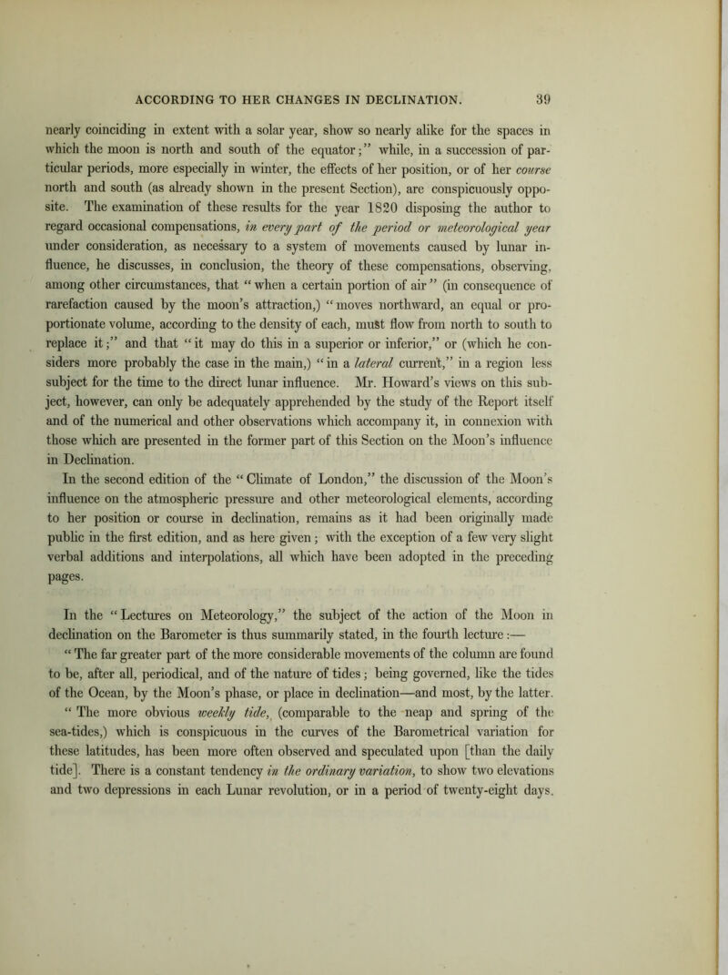 nearly coinciding in extent with a solar year, show so nearly alike for the spaces in which the moon is north and south of the equator;” while, in a succession of par- ticular periods, more especially in winter, the effects of her position, or of her course north and south (as already shown in the present Section), are conspicuously oppo- site. The examination of these results for the year 1820 disposing the author to regard occasional compensations, in every part of the period or meteorological year under consideration, as necessary to a system of movements caused by lunar in- fluence, he discusses, in conclusion, the theory of these compensations, observing, among other circumstances, that “ when a certain portion of air ” (in consequence of rarefaction caused by the moon’s attraction,) “moves northward, an equal or pro- portionate volume, according to the density of each, must flow from north to south to replace it;” and that “it may do this in a superior or inferior,” or (which he con- siders more probably the case in the main,) “ in a lateral current,” in a region less subject for the time to the direct lunar influence. Mr. Howard’s views on this sub- ject, however, can only be adequately apprehended by the study of the Report itself and of the numerical and other observations which accompany it, in connexion with those which are presented in the former part of this Section on the Moon’s influence in Declination. In the second edition of the “ Climate of London,” the discussion of the Moon’s influence on the atmospheric pressure and other meteorological elements, according to her position or course in declination, remains as it had been originally made public in the first edition, and as here given ; with the exception of a few very slight verbal additions and interpolations, all which have been adopted in the preceding pages. In the “Lectures on Meteorology,” the subject of the action of the Moon in declination on the Barometer is thus summarily stated, in the fourth lecture:— “ The far greater part of the more considerable movements of the column are found to be, after all, periodical, and of the nature of tides; being governed, like the tides of the Ocean, by the Moon’s phase, or place in declination—and most, by the latter. “ The more obvious weekly tide, (comparable to the neap and spring of the sea-tides,) which is conspicuous in the curves of the Barometrical variation for these latitudes, has been more often observed and speculated upon [than the daily tide]. There is a constant tendency in the ordinary variation, to show two elevations and two depressions in each Lunar revolution, or in a period of twenty-eight days.