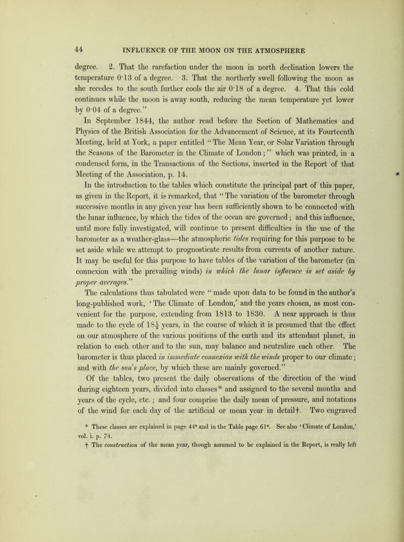 degree. 2. That the rarefaction under the moon in north declination lowers the temperature 0T3 of a degree. 3. That the northerly swell following the moon as she recedes to the south further cools the air 0T8 of a degree. 4. That this cold continues while the moon is away south, reducing the mean temperature yet lower by 0 04 of a degree.” In September 1844, the author read before the Section of Mathematics and Physics of the British Association for the Advancement of Science, at its Fourteenth Meeting, held at York, a paper entitled “ The Mean Year, or Solar Variation through the Seasons of the Barometer in the Climate of London; ” which was printed, in a condensed form, in the Transactions of the Sections, inserted in the Report of that Meeting of the Association, p. 14. In the introduction to the tables which constitute the principal part of this paper, as given in the Report, it is remarked, that “ The variation of the barometer through successive months in any given year has been sufficiently shown to be connected with the lunar influence, by which the tides of the ocean are governed; and this influence, until more fully investigated, will continue to present difficulties in the use of the barometer as a weather-glass—the atmospheric tides requiring for this purpose to be set aside while we attempt to prognosticate results from currents of another nature. It may be useful for this purpose to have tables of the variation of the barometer (in connexion with the prevailing winds) in which the lunar influence is set aside by proper averages.” The calculations thus tabulated were “ made upon data to be found in the author’s long-published work, ‘ The Climate of London,’ and the years chosen, as most con- venient for the purpose, extending from 1813 to 1830. A near approach is thus made to the cycle of 18^ years, in the course of which it is presumed that the effect on our atmosphere of the various positions of the earth and its attendant planet, in relation to each other and to the sun, may balance and neutralize each other. The barometer is thus placed in immediate connexion with the winds proper to our climate ; and with the sun splace, by which these are mainly governed.” Of the tables, two present the daily observations of the direction of the wind during eighteen years, divided into classes* and assigned to the several months and years of the cycle, etc.; and four comprise the daily mean of pressure, and notations of the wind for each day of the artificial or mean year in detail f. Two engraved * These classes are explained in page 44a and in the Table page 61a. See also ‘ Climate of London,’ vol. i. p. 74. f The construction of the mean year, though assumed to he explained in the Report, is really left