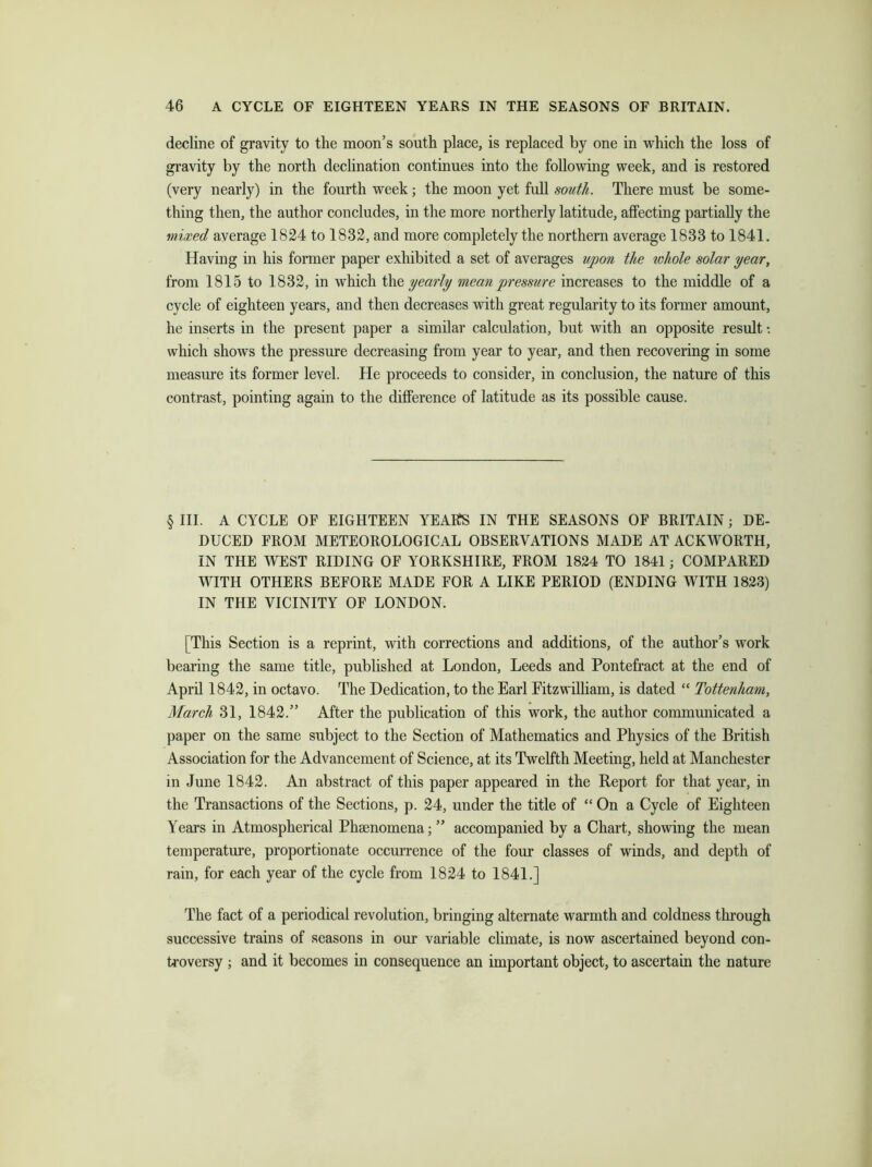 decline of gravity to the moon’s south place, is replaced by one in which the loss of gravity by the north declination continues into the following week, and is restored (very nearly) in the fourth week; the moon yet full south. There must be some- thing then, the author concludes, in the more northerly latitude, affecting partially the mixed average 1824 to 1832, and more completely the northern average 1833 to 1841. Having in his former paper exhibited a set of averages upon the rohole solar year, from 1815 to 1832, in which the yearly mean pressure increases to the middle of a cycle of eighteen years, and then decreases with great regularity to its former amount, he inserts in the present paper a similar calculation, but with an opposite result: which shows the pressure decreasing from year to year, and then recovering in some measure its former level. He proceeds to consider, in conclusion, the nature of this contrast, pointing again to the difference of latitude as its possible cause. § III. A CYCLE OF EIGHTEEN YEAKS IN THE SEASONS OF BRITAIN; DE- DUCED FROM METEOROLOGICAL OBSERVATIONS MADE AT ACKWORTH, IN THE WEST RIDING OF YORKSHIRE, FROM 1824 TO 1841; COMPARED WITH OTHERS BEFORE MADE FOR A LIKE PERIOD (ENDING WITH 1823) IN THE VICINITY OF LONDON. [This Section is a reprint, with corrections and additions, of the author’s work bearing the same title, published at London, Leeds and Pontefract at the end of April 1842, in octavo. The Dedication, to the Earl Pitzwilliam, is dated “ Tottenham, March 31, 1842.” After the publication of this work, the author communicated a paper on the same subject to the Section of Mathematics and Physics of the British Association for the Advancement of Science, at its Twelfth Meeting, held at Manchester in June 1842. An abstract of this paper appeared in the Report for that year, in the Transactions of the Sections, p. 24, under the title of “ On a Cycle of Eighteen Years in Atmospherical Phenomena; ” accompanied by a Chart, showing the mean temperature, proportionate occurrence of the four classes of winds, and depth of rain, for each year of the cycle from 1824 to 1841.] The fact of a periodical revolution, bringing alternate warmth and coldness through successive trains of seasons in our variable climate, is now ascertained beyond con- troversy ; and it becomes in consequence an important object, to ascertain the nature