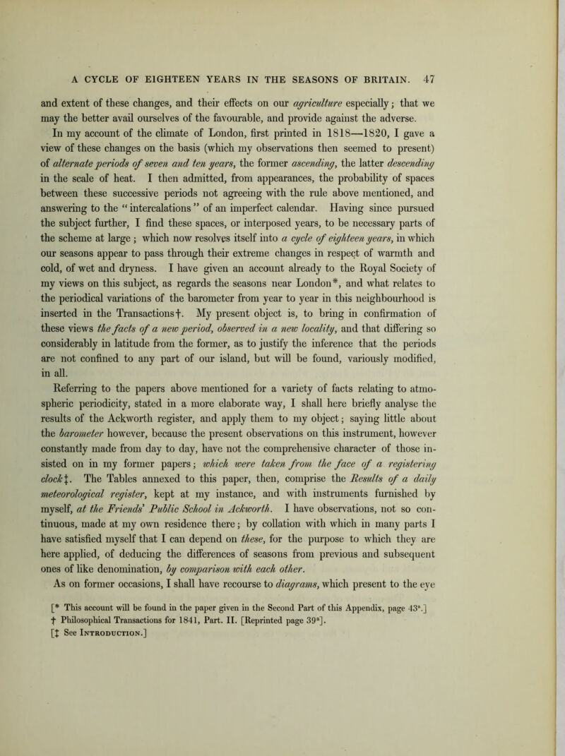 and extent of these changes, and their effects on our agriculture especially; that we may the better avail ourselves of the favourable, and provide against the adverse. In my account of the climate of London, first printed in 1818—1820, I gave a view of these changes on the basis (which my observations then seemed to present) of alternate periods of seven and ten years, the former ascending, the latter descending in the scale of heat. I then admitted, from appearances, the probability of spaces between these successive periods not agreeing with the rule above mentioned, and answering to the “ intercalations ” of an imperfect calendar. Having since pursued the subject further, I find these spaces, or interposed years, to be necessary parts of the scheme at large ; which now resolves itself into a cycle of eighteen years, in which our seasons appear to pass through their extreme changes in respect of warmth and cold, of wet and dryness. I have given an account already to the Royal Society of my views on this subject, as regards the seasons near London*, and what relates to the periodical variations of the barometer from year to year in this neighbourhood is inserted in the Transactions f. My present object is, to bring in confirmation of these views the facts of a new period, observed in a new locality, and that differing so considerably in latitude from the former, as to justify the inference that the periods are not confined to any part of our island, but will be found, variously modified, in all. Referring to the papers above mentioned for a variety of facts relating to atmo- spheric periodicity, stated in a more elaborate way, I shall here briefly analyse the results of the Ackworth register, and apply them to my object; saying little about the barometer however, because the present observations on this instrument, however constantly made from day to day, have not the comprehensive character of those in- sisted on in my former papers; which were taken from the face of a registering clock J. The Tables annexed to this paper, then, comprise the Results of a daily meteorological register, kept at my instance, and with instruments furnished by myself, at the Friends Public School in Ackworth. I have observations, not so con- tinuous, made at my own residence there; by collation with which in many parts I have satisfied myself that I can depend on these, for the purpose to wThich they are here applied, of deducing the differences of seasons from previous and subsequent ones of like denomination, by comparison with each other. As on former occasions, I shall have recourse to diagrams, which present to the eye [* This account will be found in the paper given in the Second Part of this Appendix, page 43\] f Philosophical Transactions for 1841, Part. II. [Reprinted page 39a]. [t See Introduction.]