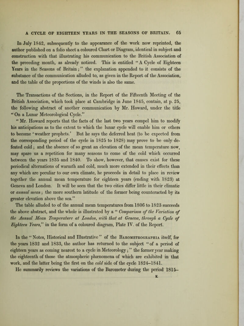 In July 1842, subsequently to the appearance of the work now reprinted, the author published on a folio sheet a coloured Chart or Diagram, identical in subject and construction with that illustrating his communication to the British Association of the preceding month, as already noticed. This is entitled “ A Cycle of Eighteen Years in the Seasons of Britain; ” the explanation appended to it consists of the substance of the communication alluded to, as given in the Report of the Association, and the table of the proportions of the winds is also the same. The Transactions of the Sections, in the Report of the Fifteenth Meeting of the British Association, which took place at Cambridge in June 1845, contain, at p. 25, the following abstract of another communication by Mr. Howard, under the title “ On a Lunar Meteorological Cycle.” “ Mr. Howard reports that the facts of the last two years compel him to modify his anticipations as to the extent to which the lunar cycle will enable him or others to become ‘weather prophets.’ But he says the deferred heat (to be expected from the corresponding period of the cycle in 1825 to 1828) may prove to be only de- feated cold ; and the absence of so great an elevation of the mean temperature now, may spare us a repetition for many seasons to come of the cold which occurred between the years 1835 and 1840. To show, however, that causes exist for these periodical alternations of warmth and cold, much more extended in their effects than any which are peculiar to our own climate, he proceeds in detail to place in review together the annual mean temperature for eighteen years (ending with 1823) at Geneva and London. It will be seen that the two cities differ little in their climatic or annual mean; the more southern latitude of the former being counteracted by its greater elevation above the sea.” The table alluded to of the annual mean temperatures from 1806 to 1823 succeeds the above abstract, and the whole is illustrated by a “ Comparison of the Variation of the Annual Mean Temperature at London, with that at Geneva, through a Cycle of Eighteen Years,” in the form of a coloured diagram, Plate IV. of the Report. In the “ Notes, Historical and Blustrative ” of the Barometrographia itself, for the years 1832 and 1833, the author has returned to the subject “of a period of eighteen years as coming nearest to a cycle in Meteorology; ” the former year making the eighteenth of those the atmospheric phenomena of which are exhibited in that work, and the latter being the first on the cold side of the cycle 1824-1841. He summarily reviews the variations of the Barometer during the period 1815— K