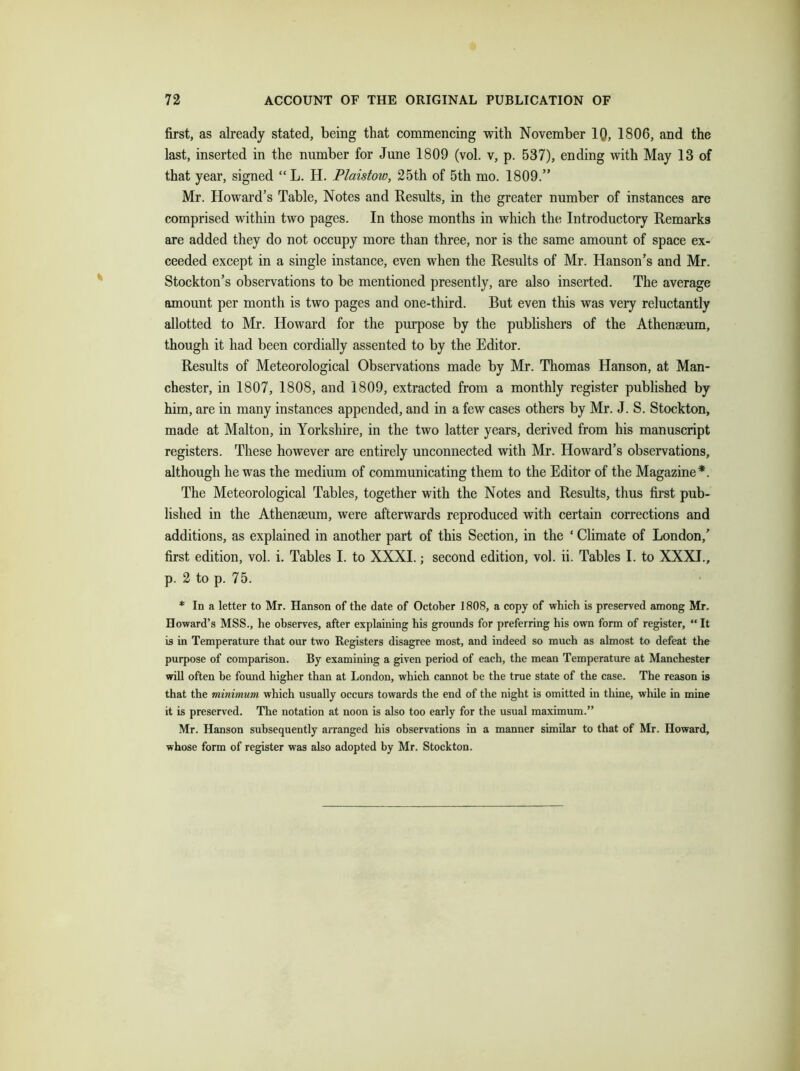 first, as already stated, being that commencing with November IQ, 1806, and the last, inserted in the number for June 1809 (vol. v, p. 537), ending with May 13 of that year, signed “L. H. Plaistow, 25th of 5th mo. 1809.” Mr. Howard’s Table, Notes and Results, in the greater number of instances are comprised within two pages. In those months in which the Introductory Remarks are added they do not occupy more than three, nor is the same amount of space ex- ceeded except in a single instance, even when the Results of Mr. Hanson’s and Mr. Stockton’s observations to be mentioned presently, are also inserted. The average amount per month is two pages and one-third. But even this was very reluctantly allotted to Mr. Howard for the purpose by the publishers of the Athenaeum, though it had been cordially assented to by the Editor. Results of Meteorological Observations made by Mr. Thomas Hanson, at Man- chester, in 1807, 1808, and 1809, extracted from a monthly register published by him, are in many instances appended, and in a few cases others by Mr. J. S. Stockton, made at Malton, in Yorkshire, in the two latter years, derived from his manuscript registers. These however are entirely unconnected with Mr. Howard’s observations, although he was the medium of communicating them to the Editor of the Magazine*. The Meteorological Tables, together with the Notes and Results, thus first pub- lished in the Athenaeum, were afterwards reproduced with certain corrections and additions, as explained in another part of this Section, in the ‘ Climate of London,’ first edition, vol. i. Tables I. to XXXI.; second edition, vol. ii. Tables I. to XXXI., p. 2 to p. 75. * In a letter to Mr. Hanson of the date of October 1808, a copy of which is preserved among Mr. Howard’s MSS., he observes, after explaining his grounds for preferring his own form of register, “ It is in Temperature that our two Registers disagree most, and indeed so much as almost to defeat the purpose of comparison. By examining a given period of each, the mean Temperature at Manchester will often be found higher than at London, which cannot be the true state of the case. The reason is that the minimum which usually occurs towards the end of the night is omitted in thine, while in mine it is preserved. The notation at noon is also too early for the usual maximum.” Mr. Hanson subsequently arranged his observations in a manner similar to that of Mr. Howard, whose form of register was also adopted by Mr. Stockton.