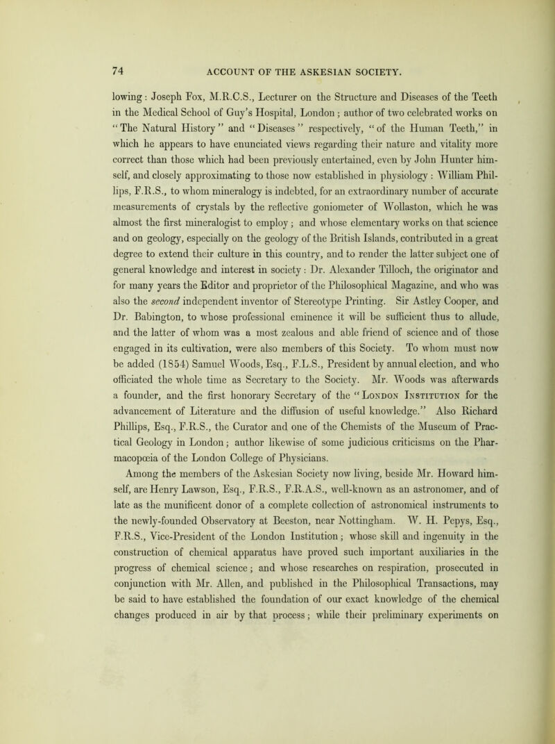 lowing: Joseph Fox, M.R.C.S., Lecturer on the Structure and Diseases of the Teeth in the Medical School of Guy’s Hospital, London ; author of two celebrated works on “ The Natural History ” and “ Diseases ” respectively, “ of the Human Teeth,” in wliich he appears to have enunciated views regarding their nature and vitality more correct than those which had been previously entertained, even by John Hunter him- self, and closely approximating to those now established in physiology : William Phil- lips, F.R.S., to whom mineralogy is indebted, for an extraordinary number of accurate measurements of crystals by the reflective goniometer of Wollaston, which he was almost the first mineralogist to employ ; and whose elementary works on that science and on geology, especially on the geology of the British Islands, contributed in a great degree to extend their culture in this country, and to render the latter subject one of general knowledge and interest in society: Dr. Alexander Tilloch, the originator and for many years the Editor and proprietor of the Philosophical Magazine, and who was also the second independent inventor of Stereotype Printing. Sir Astley Cooper, and Dr. Babington, to whose professional eminence it will be sufficient thus to allude, and the latter of whom was a most zealous and able friend of science and of those engaged in its cultivation, were also members of this Society. To whom must now be added (1854) Samuel Woods, Esq., F.L.S., President by annual election, and who officiated the whole time as Secretary to the Society. Mr. Woods was afterwards a founder, and the first honorary Secretary of the “ London Institution for the advancement of Literature and the diffusion of useful knowledge.” Also Richard Phillips, Esq., F.R.S., the Curator and one of the Chemists of the Museum of Prac- tical Geology in London; author likewise of some judicious criticisms on the Phar- macopoeia of the London College of Physicians. Among the members of the Askesian Society now living, beside Mr. Howard him- self, are Henry Lawson, Esq., F.R.S., F.R.A.S., well-known as an astronomer, and of late as the munificent donor of a complete collection of astronomical instruments to the newly-founded Observatory at Beeston, near Nottingham. W. H. Pepys, Esq., F.R.S., Vice-President of the London Institution; whose skill and ingenuity in the construction of chemical apparatus have proved such important auxiliaries in the progress of chemical science; and whose researches on respiration, prosecuted in conjunction with Mr. Allen, and published in the Philosophical Transactions, may be said to have established the foundation of our exact knowledge of the chemical changes produced in air by that nrocess; while their preliminary experiments on