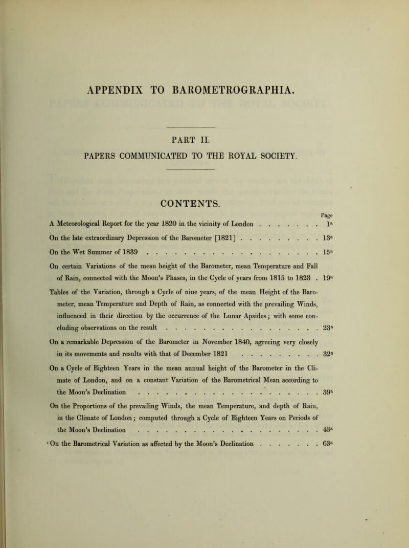 APPENDIX TO BAROMETROGRAPHIA. PART II. PAPERS COMMUNICATED TO THE ROYAL SOCIETY. CONTENTS. Page A Meteorological Report for the year 1820 in the vicinity of London la On the late extraordinary Depression of the Barometer [1821] 13a On the Wet Summer of 1839 15a On certain Variations of the mean height of the Barometer, mean Temperature and Fall of Rain, connected with the Moon’s Phases, in the Cycle of years from 1815 to 1823 . 19a Tables of the Variation, through a Cycle of nine years, of the mean Height of the Baro- meter, mean Temperature and Depth of Rain, as connected with the prevailing Winds, influenced in their direction by the occurrence of the Lunar Apsides; with some con- cluding observations on the result 23a On a remarkable Depression of the Barometer in November 1840, agreeing very closely in its movements and results with that of December 1821 32a On a Cycle of Eighteen Years in the mean annual height of the Barometer in the Cli- mate of London, and on a constant Variation of the Barometrical Mean according to the Moon’s Declination 39a On the Proportions of the prevailing Winds, the mean Temperature, and depth of Rain, in the Climate of London; computed through a Cycle of Eighteen Years on Periods of the Moon’s Declination 43a ■ On the Barometrical Variation as affected by the Moon’s Declination 63a