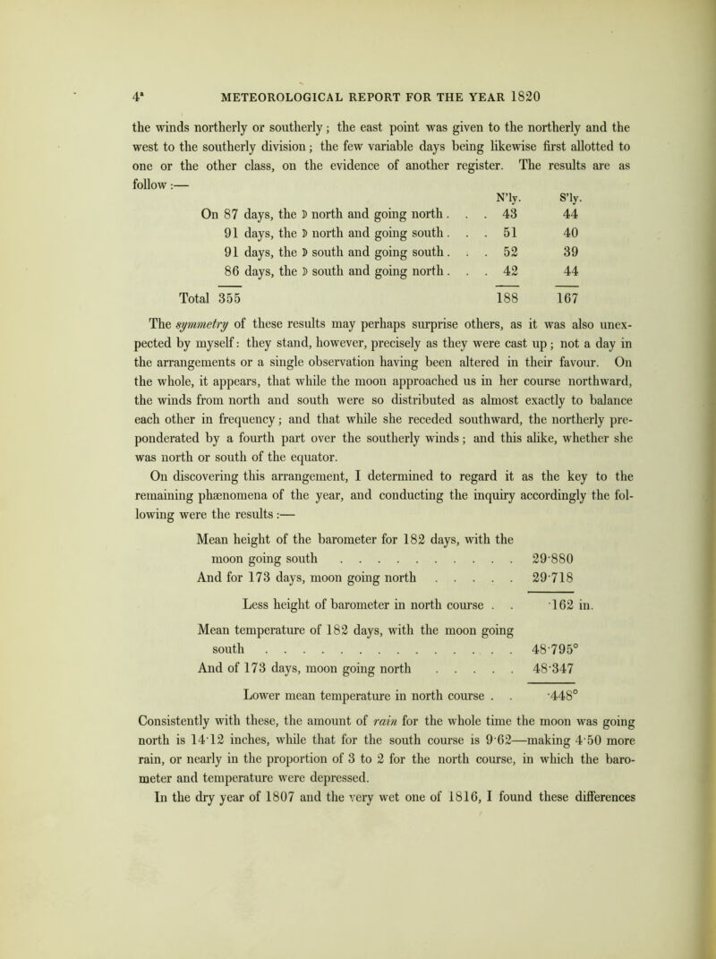 the winds northerly or southerly; the east point was given to the northerly and the west to the southerly division; the few variable days being likewise first allotted to one or the other class, on the evidence of another register. The results are as follow:— On 87 days, the D north and 91 days, the 3> north and 91 days, the 3) south and 86 days, the 3) south and Total 355 N’ly. S’ly. going north. . . 43 44 going south. . 51 40 going south. . 52 39 going north. . 42 44 188 167 The symmetry of these results may perhaps surprise others, as it was also unex- pected by myself: they stand, however, precisely as they were cast up; not a day in the arrangements or a single observation having been altered in their favour. On the whole, it appears, that while the moon approached us in her course northward, the winds from north and south were so distributed as almost exactly to balance each other in frequency; and that while she receded southward, the northerly pre- ponderated by a fourth part over the southerly winds; and this alike, whether she was north or south of the equator. On discovering this arrangement, I determined to regard it as the key to the remaining phenomena of the year, and conducting the inquiry accordingly the fol- lowing were the results :— Mean height of the barometer for 182 days, with the moon going south 29-880 And for 173 days, moon going north 29 718 Less height of barometer in north course . . 162 in. Mean temperature of 182 days, with the moon going south 48 795° And of 173 days, moon going north 48347 Lower mean temperature in north course . . 448° Consistently with these, the amount of rain for the whole time the moon was going north is 14 12 inches, while that for the south course is 9 62—making 4 50 more rain, or nearly in the proportion of 3 to 2 for the north course, in which the baro- meter and temperature were depressed.