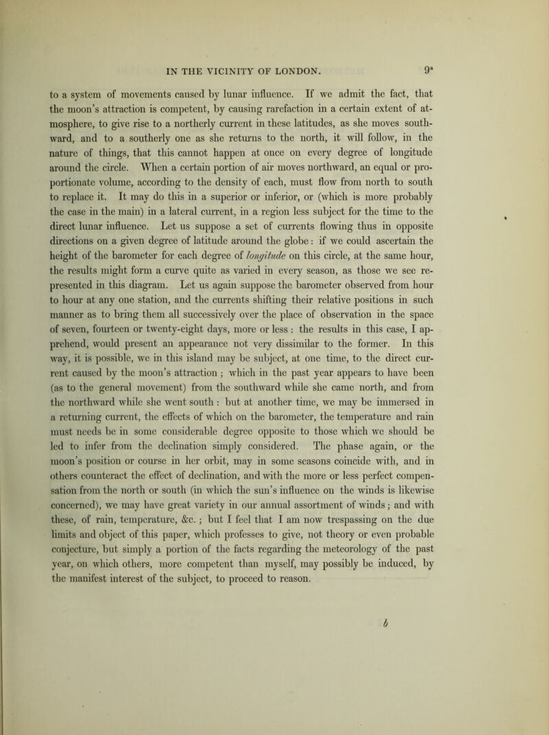 to a system of movements caused by lunar influence. If we admit the fact, that the moon’s attraction is competent, by causing rarefaction in a certain extent of at- mosphere, to give rise to a northerly current in these latitudes, as she moves south- ward, and to a southerly one as she returns to the north, it will follow, in the nature of things, that this cannot happen at once on every degree of longitude around the circle. When a certain portion of air moves northward, an equal or pro- portionate volume, according to the density of each, must flow from north to south to replace it. It may do this in a superior or inferior, or (which is more probably the case in the main) in a lateral current, in a region less subject for the time to the direct lunar influence. Let us suppose a set of currents flowing thus in opposite directions on a given degree of latitude around the globe: if we could ascertain the height of the barometer for each degree of longitude on this circle, at the same hour, the results might form a curve quite as varied in every season, as those we see re- presented in this diagram. Let us again suppose the barometer observed from hour to hour at any one station, and the currents shifting their relative positions in such manner as to bring them all successively over the place of observation in the space of seven, fourteen or twenty-eight days, more or less : the results in this case, I ap- prehend, would present an appearance not very dissimilar to the former. In this way, it is possible, we in this island may be subject, at one time, to the direct cur- rent caused by the moon’s attraction ; which in the past year appears to have been (as to the general movement) from the southward while she came north, and from the northward while she went south : but at another time, we may be immersed in a returning current, the effects of which on the barometer, the temperature and rain must needs be in some considerable degree opposite to those which we should be led to infer from the declination simply considered. The phase again, or the moon’s position or course in her orbit, may in some seasons coincide with, and in others counteract the effect of declination, and with the more or less perfect compen- sation from the north or south (in which the sun’s influence on the winds is likewise concerned), we may have great variety in our annual assortment of winds; and with these, of rain, temperature, &c. ; but I feel that I am now trespassing on the due limits and object of this paper, which professes to give, not theory or even probable conjecture, but simply a portion of the facts regarding the meteorology of the past year, on which others, more competent than myself, may possibly be induced, by the manifest interest of the subject, to proceed to reason. b