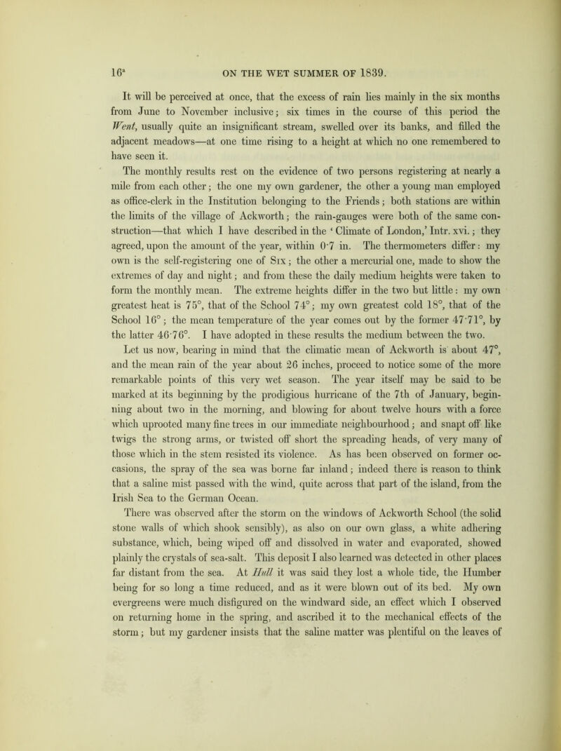 It will be perceived at once, that the excess of rain lies mainly in the six months from June to November inclusive; six times in the course of this period the Went, usually quite an insignificant stream, swelled over its banks, and filled the adjacent meadows—at one time rising to a height at which no one remembered to have seen it. The monthly results rest on the evidence of two persons registering at nearly a mile from each other; the one my own gardener, the other a young man employed as office-clerk in the Institution belonging to the Friends; both stations are within the limits of the village of Ackworth; the rain-gauges were both of the same con- struction—that which I have described in the ‘ Climate of London,’ Intr. xvi.; they agreed,upon the amount of the year, within 0-7 in. The thermometers differ: my own is the self-registering one of Six; the other a mercurial one, made to show the extremes of day and night; and from these the daily medium heights were taken to form the monthly mean. The extreme heights differ in the two but little: my own greatest heat is 75°, that of the School 74°; my own greatest cold 18°, that of the School 16°; the mean temperature of the year comes out by the former 47'71°, by the latter 46 76°. I have adopted in these results the medium between the two. Let us now, bearing in mind that the climatic mean of Ackworth is about 47°, and the mean rain of the year about 26 inches, proceed to notice some of the more remarkable points of this very wet season. The year itself may be said to be marked at its beginning by the prodigious hurricane of the 7th of January, begin- ning about two in the morning, and blowing for about twelve hours with a force which uprooted many fine trees in our immediate neighbourhood; and snapt off like twigs the strong arms, or twisted off short the spreading heads, of very many of those which in the stem resisted its violence. As has been observed on former oc- casions, the spray of the sea was borne far inland; indeed there is reason to think that a saline mist passed with the wind, quite across that part of the island, from the Irish Sea to the German Ocean. There was observed after the storm on the windows of Ackworth School (the solid stone walls of which shook sensibly), as also on our own glass, a white adhering substance, which, being wiped off and dissolved in water and evaporated, showed plainly the crystals of sea-salt. This deposit I also learned was detected in other places far distant from the sea. At Hull it was said they lost a whole tide, the Humber being for so long a time reduced, and as it were blown out of its bed. My own evergreens were much disfigured on the windward side, an effect which I observed on returning home in the spring, and ascribed it to the mechanical effects of the storm; but my gardener insists that the saline matter was plentiful on the leaves of