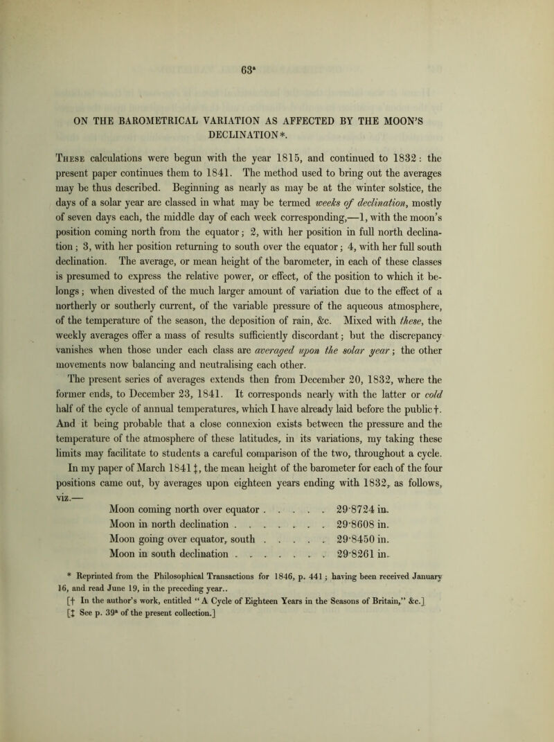 63“ ON THE BAROMETRICAL VARIATION AS AFFECTED BY THE MOON’S DECLINATION*. These calculations were begun with the year 1815, and continued to 1832: the present paper continues them to 1841. The method used to bring out the averages may be thus described. Beginning as nearly as may be at the winter solstice, the days of a solar year are classed in what may be termed weeks of declination, mostly of seven days each, the middle day of each week corresponding,—1, with the moon’s position coming north from the equator; 2, with her position in full north declina- tion ; 3, with her position returning to south over the equator; 4, with her full south declination. The average, or mean height of the barometer, in each of these classes is presumed to express the relative power, or effect, of the position to which it be- longs ; when divested of the much larger amount of variation due to the effect of a northerly or southerly current, of the variable pressure of the aqueous atmosphere, of the temperature of the season, the deposition of rain, &c. Mixed with these, the weekly averages offer a mass of results sufficiently discordant; but the discrepancy vanishes when those under each class are averaged upon the solar year; the other movements now balancing and neutralising each other. The present series of averages extends then from December 20, 1832, where the former ends, to December 23, 1841. It corresponds nearly with the latter or cold half of the cycle of annual temperatures, which I have already laid before the public f. And it being probable that a close connexion exists between the pressure and the temperature of the atmosphere of these latitudes, in its variations, my taking these limits may facilitate to students a careful comparison of the two, throughout a cycle. In my paper of March 1841 j, the mean height of the barometer for each of the four positions came out, by averages upon eighteen years ending with 1832, as follows, viz.— Moon coming north over equator 29'8724 in. Moon in north declination . . . . .. . . 29*8608 in. Moon going over equator, south 298450 in. Moon in south declination 29*8261 in. * Reprinted from the Philosophical Transactions for 1846, p. 441 ; having been received January 16, and read June 19, in the preceding year.. [f In the author’s work, entitled “ A Cycle of Eighteen Years in the Seasons of Britain,” &c.] [I See p. 39a of the present collection.]