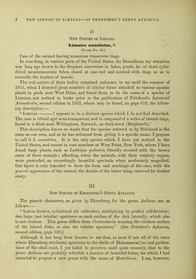 II. New Species of Limnias. liimiiias anniilatus, B. (Plate, Fig. 28.) Case of the animal having numerous transverse rings. In searching, in various jiarts of the United States, for Desmidieae, my attention was long ago drawn to the frequent occurrence in lakes, ponds, &c. of short cylin- drical membranaceous tubes, closed at one end and marked with rings so as to resemble the trachea of insects. The real nature of these bodies remained unknown to me until the summer of 1851, when I detected great numbers of similar forms attached to various aquatic plants in pools near West Point, and found them to be the cases of a species of Limnias, not noticed in books prior to the publication of Pritchard’s Infusorial Animalcules, second edition in 1852, where may be found, on page 619, the follow- ing description:— “ Limnias ? appears to be a distinct species which I do not find described. The case is ribbed and semi-transparent, and is composed of a series of lateral rings, found in a ditch near Witlingham, Norwich, on duck-weed (Brightwell).” This description leaves no doubt that the species referred to by Pritchard is the same as our own, and as he has refrained from giving it a specific name, I propose to call it L. annulatus. It is the only species which I have yet noticed in the United States, and occurs in vast numbers at West Point, New York, where I have found large plants, such as Ludwigia palusiris, literally covered with the brown cases of these animals ; affording, when the animals, with their rotatory organs, were protruded, an exceedingly beautiful spectacle when moderately magnified. Our figure is only intended to show the form and markings of the case, with the general appearance of the animal, the details of the latter being reserved for further study. III. New Species of Ehrenberg’s Genus Auliscus. The generic characters, as given by Ehrenberg, for the genus Auliscus are as follows:— ‘‘Lorica bivalve, cylindrical (or orbicular), multiplying by perfect self-division; two large (not tubular) apertures on each surface of the disk laterally, which also is not cirrhose. This genus differs from Cerataulusiw wanting the cirrhose surface of the lateral disks, as also the tubular apertures.” (See Pritchard’s Infusoria, second edition, page 320.) Although it has long been known to me that, in most if not all of the cases where Ehrenberg attributes apertures to the shells of Diatomaceae,*no real perfora- tions of the shell exist, I yet failed to perceive, until quite recently, that to the genus Aidiscus are probably referable a number of beautiful forms, for which I had intended to propose a new genus with the name of Mastodiscus. I am, however.