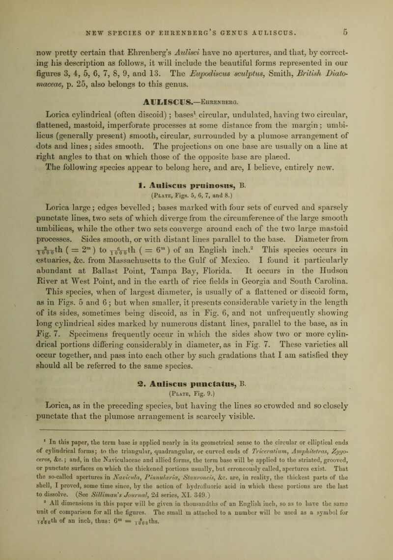 now pretty certain that Ehrenberg’s Aulisci have no apertures, and that, by correct- ing his description as follows, it will include the beautiful forms represented in our figures 3, 4, 5, 6, 7, 8, 9, and 13. The Eupodiscus sculptus, Smith, British Diato- maceae, p. 25, also belongs to this genus, AUI^ISCUS.—Ehrenberg. Lorica cylindrical (often discoid) ; bases^ circular, undulated, having two circular, flattened, mastoid, imperforate processes at some distance from the margin; umbi- licus (generally present) smooth, circular, surrounded by a plumose arrangement of dots and lines; sides smooth. The projections on one base are usually on a line at right angles to that on which those of the opposite base are placed. The following species appear to belong here, and are, I believe, entirely new. 1. AuHsciis pruiiiosiis, B. (Plate, Figs. 5, 6, 7, and 8.) Lorica large; edges bevelled ; bases marked with four sets of curved and sparsely punctate lines, two sets of which diverge from the circumference of the large smooth umbilicus, while the other two sets converge around each of the two large mastoid processes. Sides smooth, or with distant lines parallel to the base. Diameter from Y^2__th ( = 2“) to x-oV^th ( = 6“) of an English inch.^ This species occurs in estuaries, &c, from Massachusetts to the Gulf of Mexico. I found it particularly abundant at Ballast Point, Tampa Bay, Florida. It occurs in the Hudson River at West Point, and in the earth of rice fields in Georgia and South Carolina. This species, when of largest diameter, is usually of a flattened or discoid form, as in Figs. 5 and 6 ; but when smaller, it presents considerable variety in the length of its sides, sometimes being discoid, as in Fig. 6, and not unfrequently showing long cylindrical sides marked by numerous distant lines, parallel to the base, as in Fig. 7. Specimens frequently occur in wdiich the sides show two or more cylin- drical portions difierijig considerably in diameter, as in Fig. 7. These varieties all occur together, and pass into each other by such gradations that I am satisfied they should all be referred to the same species. 2. Aiiliscus piinctatus, B. (Plate, Fig. 9.) Lorica, as in the preceding species, but having the lines so crowded and so closely punctate that the plumose arrangement is scarcely visible. ‘ In this paper, the term base is applied nearly in its geometrical sense to the circular or elliptical ends of cylindrical forms; to the triangular, quadrangular, or curved ends of Triceratium, Amjyhitetras, Zy(jo- ceros, &c.; and, in the Naviculaceae and allied forms, the term base will be applied to the striated, grooved, or punctate surfaces on which the thickened portions usually, but erroneously called, apertures exist. That tlie so-called apertures in Navicula, Pinnularia, Statironeis, &c. are, in reality, the thickest parts of the shell, I proved, some time since, by the action of hydrofluoric acid in which these portions are the last to di.ssolve. (See Silliman’s Journal, 2d series, XL 349.) ® All dimensions in this paper will be given in thousandths of an English inch, so as to have the same unit of comparison for all the figures. The small m attached to a number will be used as a symbol for is'sgth of an inch, thus: G' = jg^g^ths.