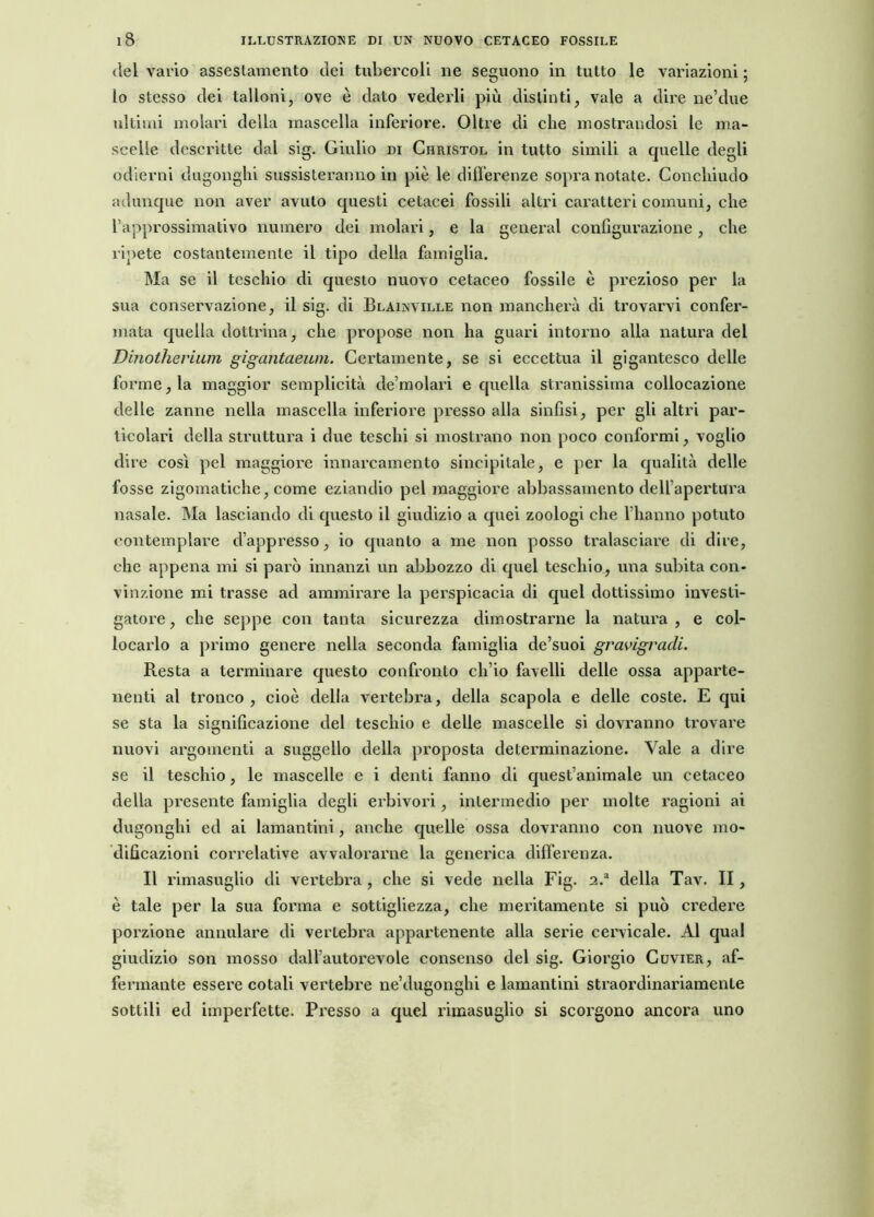 del vario assestamento dei tubercoli ne seguono in tutto le variazioni ; lo stesso dei talloni, ove è dato vederli più distinti, vale a dire ne’due ultimi molari della mascella inferiore. Oltre di che mostrandosi le ma- scelle descritte dal sig. Giulio di Ciiristol in tutto simili a quelle degli odierni dugonghi sussisteranno in piè le differenze sopra notate. Conchiudo adunque non aver avuto questi cetacei fossili altri caratteri comuni, che l’approssimativo numero dei molari, e la generai configurazione , che ripete costantemente il tipo della famiglia. Ma se il teschio di questo nuovo cetaceo fossile è prezioso per la sua conservazione, il sig. di Blainville non mancherà di trovarvi confer- mata quella dottrina, che propose non ha guari intorno alia natura del Dinotherium gigantaeum. Certamente, se si eccettua il gigantesco delle forme, la maggior semplicità de molari e quella stranissima collocazione delle zanne nella mascella inferiore presso alla sinfisi, per gli altri par- ticolari della struttura i due teschi si mostrano non poco conformi, voglio dire così pel maggiore innarcamento sincipitale, e per la qualità delle fosse zigomatiche, come eziandio pel maggiore abbassamento dell’apertura nasale. Ma lasciando di questo il giudizio a quei zoologi che l’hanno potuto contemplare dappresso, io quanto a me non posso tralasciare di dire, che appena mi si parò innanzi un abbozzo di quel teschio, una subita con- vinzione mi trasse ad ammirare la perspicacia di quel dottissimo investi- gatore , che seppe con tanta sicurezza dimostrante la natura , e col- locarlo a primo genere nella seconda famiglia de’suoi gravigradi. Resta a terminare questo confronto ch’io favelli delle ossa apparte- nenti al tronco , cioè della vertebra, della scapola e delle coste. E qui se sta la significazione del teschio e delle mascelle si dovranno trovare nuovi argomenti a suggello della proposta determinazione. Vale a dire se il teschio, le mascelle e i denti fanno di quest’animale un cetaceo della presente famiglia degli erbivori, intermedio per molte ragioni ai dugonghi ed ai lamantini, anche quelle ossa dovranno con nuove mo- dificazioni correlative avvalorarne la generica differenza. Il rimasuglio di vertebra , che si vede nella Fig. 2.a della Tav. II, è tale per la sua forma e sottigliezza, che meritamente si può credere porzione annidare di vertebra appartenente alla serie cervicale. Al qual giudizio son mosso dall’autorevole consenso del sig. Giorgio Cuvier, af- fermante essere cotali vertebre ne’dugonghi e lamantini straordinariamente sottili ed imperfette. Presso a quel rimasuglio si scorgono ancora uno