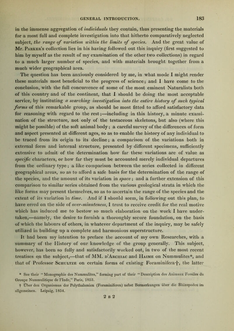 in the immense aggregation of individuals they contain, thus presenting the materials for a most full and complete investigation into that hitherto comparatively neglected subject, the range of variation within the limits of species. And the great value of Mr. Parker’s collection lies in his having followed out this inquiry (first suggested to him by myself as the result of my examination of the other two collections) in regard to a much larger number of species, and with materials brought together from a much wider geographical area. The question has been anxiously considered by me, in what mode I might render these materials most beneficial to the progress of science; and I have come to the conclusion, with the full concurrence of some of the most eminent Naturalists both of this country and of the continent, that I should be doing the most acceptable service, by instituting a searching investigation into the entire history of such typical forms of this remarkable group, as should be most fitted to afford satisfactory data for reasoning with regard to the rest;—including in this history, a minute exami- nation of the structure, not only of the testaceous skeletons, but also (where this might be possible) of the soft animal body ; a careful survey of the differences of form and aspect presented at different ages, so as to enable the history of any individual to be traced from its origin to its decline; a comparison of the variations both in external form and internal structure, presented by different specimens, sufficiently extensive to admit of the determination how far these variations are of value as specific characters, or how far they must be accounted merely individual departures from the ordinary type; a like comparison between the series collected in different geographical areas, so as to afford a safe basis for the determination of the range of the species, and the amount of its variation in space; and a further extension of this comparison to similar series obtained from the various geological strata in which the like forms may present themselves, so as to ascertain the range of the species and the extent of its variation in time. And if I should seem, in following out this plan, to have erred on the side of over-minuteness, I trust to receive credit for the real motive which has induced me to bestow so much elaboration on the work I have under- taken,—namely, the desire to furnish a thoroughly secure foundation, on the basis of which the labours of others, in whatever department of the inquiry, may be safely utilized in building up a complete and harmonious superstructure. It had been my intention to preface the account of my own Researches, with a summary of the History of our knowledge of the group generally. This subject, however, has been so fully and satisfactorily worked out, in two of the most recent treatises on the subject,—that of MM. d’Archiac and IIaime on Nummulites*, and that of Professor Schultze on certain forms of existing Foraminifera-f-, the latter * See their “Monographic des Nummulites,” forming part of their “Description des Animaux Fossiles du Groupe Nummulitique de l’Inde,” Paris, 1853. f fiber den Organismus der Polythalamien (Foraminiferen) nebst Bermerkungen iiber die Rhizopoden im aligemeinen. Leipzig, 1854. 2 B 2