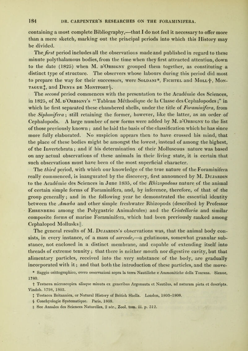 containing a most complete Bibliography,—that I do not feel it necessary to offer more than a mere sketch, marking out the principal periods into which this History may be divided. The first period includes all the observations made and published in regard to these minute polythalamous bodies, from the time when they first attracted attention, down to the date (1825) when M. d’Orbigny grouped them together, as constituting a distinct type of structure. The observers whose labours during this period did most to prepare the way for their successors, were Soldani*. Fichtel and Moll-}-, Mon- tague^, and Denys de Montfort§. The second period commences with the presentation to the Academie des Sciences, in 1825, of M. d’Orbigny’s “ Tableau Methodique de la Classe des Cephalopodes in which he first separated these chambered shells, under the title of Forarninifera, from the Siphonifera ; still retaining the former, however, like the latter, as an order of Cephalopods. A large number of new forms were added by M. d’Orbfgny to the list of those previously known ; and he laid the basis of the classification which he has since more fully elaborated. No suspicion appears then to have crossed his mind, that the place of these bodies might be amongst the lowest, instead of among the highest, of the Invertebrata; and if his determination of their Molluscous nature was based on any actual observations of these animals in their living state, it is certain that such observations must have been of the most superficial character. The third period, with which our knowledge of the true nature of the Forarninifera really commenced, is inaugurated by the discovery, first announced by M. Dujardin to the Academie des Sciences in June 1835, of the Rhizopodous nature of the animal of certain simple forms of Forarninifera. and, by inference, therefore, of that of the group generally; and in the following year he demonstrated the essential identity between the Amoeba and other simple freshwater Rhizopods (described by Professor Ehrenberg among the Polygastric Animalcules) and the Cristellaria and similar composite forms of marine Forarninifera, which had been previously ranked among Cepbalopod Mollusks||. The general results of M. Dujardin’s observations was, that the animal body con- sists, in every instance, of a mass of sarcode,—a gelatinous, somewhat granular sub- stance, not enclosed in a distinct membrane, and capable of extending itself into threads of extreme tenuity ; that there is neither mouth nor digestive cavity, but that alimentary particles, received into the very substance of the body, are gradually incorporated with it; and that both the introduction of these particles, and the move- * Saggio orittographico, overo osservazioni sopra la terra Nautiliche e Ammonitiche della Toscana. Sienne, 1780. t Testacea microscopica aliaque minuta ex generibus Argonauta et Nautilus, ad naturam picta et descripta. Vindob. 1798, 1803. t Testacea Britannica, or Natural History of British Shells. London, 1803-1808. § Conchyologie Systematique. Paris, 1808. || See Annales des Sciences Naturelles, 2 ser., Zool. tom. iii. p. 312.