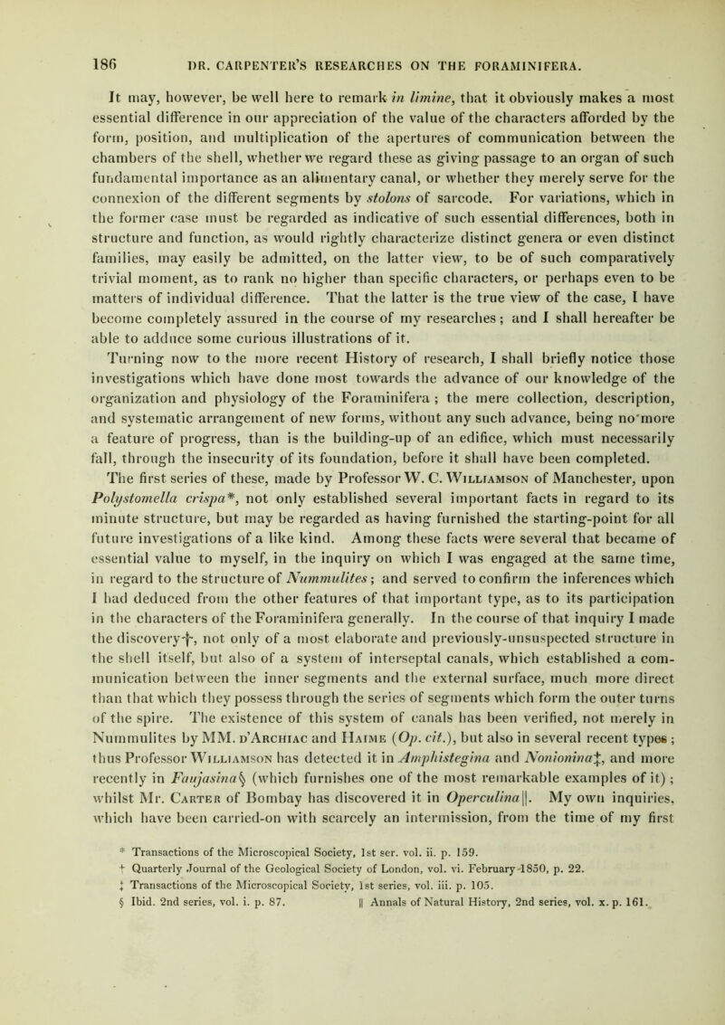 It may, however, be well here to remark in limine, that it obviously makes a most essential difference in our appreciation of the value of the characters afforded by the form, position, and multiplication of the apertures of communication between the chambers of the shell, whether we regard these as giving passage to an organ of such fundamental importance as an alimentary canal, or whether they merely serve for the connexion of the different segments by stolons of sarcode. For variations, which in the former case must be regarded as indicative of such essential differences, both in structure and function, as would rightly characterize distinct genera or even distinct families, may easily be admitted, on the latter view, to be of such comparatively trivial moment, as to rank no higher than specific characters, or perhaps even to be matters of individual difference. That the latter is the true view of the case, I have become completely assured in the course of my researches; and I shall hereafter be able to adduce some curious illustrations of it. Turning now to the more recent History of research, I shall briefly notice those investigations which have done most towards the advance of our knowledge of the organization and physiology of the Foraminifera ; the mere collection, description, and systematic arrangement of new forms, without any such advance, being no'more a feature of progress, than is the building-up of an edifice, which must necessarily fall, through the insecurity of its foundation, before it shall have been completed. The first series of these, made by Professor W. C. Williamson of Manchester, upon Polystomella crispa* * * §, not only established several important facts in regard to its minute structure, but may be regarded as having furnished the starting-point for all future investigations of a like kind. Among these facts were several that became of essential value to myself, in the inquiry on which I was engaged at the same time, in regard to the structure of Nummulites; and served to confirm the inferences which 1 had deduced from the other features of that important type, as to its participation in the characters of the Foraminifera generally. In the course of that inquiry I made the discovery-}-, not only of a most elaborate and previously-unsuspected structure in the shell itself, but also of a system of interseptal canals, which established a com- munication between the inner segments and the external surface, much more direct than that which they possess through the series of segments which form the outer turns of the spire. The existence of this system of canals has been verified, not merely in Nummulites by MM. d’Archiac and Haime (Op. cit.), but also in several recent types ; thus Professor Williamson has detected it in Amphistegina and Nonionina\, and more recently in Faujasina§ (which furnishes one of the most remarkable examples of it) ; whilst Mr. Carter of Bombay has discovered it in Operculina\\. My own inquiries, which have been carried-on with scarcely an intermission, from the time of my first * Transactions of the Microscopical Society, 1st ser. vol. ii. p. 159. t Quarterly Journal of the Geological Society of London, vol. vi. February 1850, p. 22. 1 Transactions of the Microscopical Society, 1st series, vol. iii. p. 105. § Ibid. 2nd series, vol. i. p. 87. || Annals of Natural History, 2nd series, vol. x. p. 161.