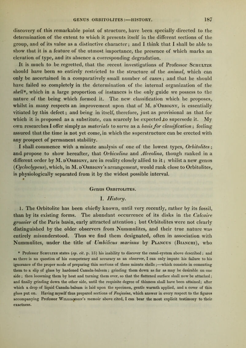discovery of this remarkable point of structure, have been specially directed to the determination of the extent to which it presents itself in the different sections of the group, and of its value as a distinctive character; and I think that I shall be able to show that it is a feature of the utmost importance, the presence of which marks an elevation of type, and its absence a corresponding- degradation. It is much to be regretted, that the recent investigations of Professor Schultze should have been so entirely restricted to the structure of the animal, which can only be ascertained in a comparatively small number of cases; and that he should have failed so completely in the determination of the internal organization of the shell*, which in a large proportion of instances is the only guide we possess to the nature of the being which formed it. The new classification which he proposes, whilst in many respects an improvement upon that of M. d’Orbigny, is essentially vitiated by this defect; and being in itself, therefore, just as provisional as that for which it is proposed as a substitute, can scarcely be expected Xo supersede it. My own researches I offer simply as materials to serve as a basis for classification ; feeling assured that the time is not yet come, in which the superstructure can be erected with any prospect of permanent stability. I shall commence with a minute analysis of one of the lowest types, Orbitolites; and propose to show hereafter, that Orbiculina and Alveolina, though ranked in a different order by M. d’Orbigny, are in reality closely allied to it; whilst a new genus (Cycloclypeus), which, in M. d’Orbigny’s arrangement, would rank close to Orbitolites, is physiologically separated from it by the widest possible interval. # Genus Orbitolites. I. History. 1. The Orbitolite has been chiefly known, until very recently, rather by its fossil, than by its existing forms. The abundant occurrence of its disks in the Calcaire grossier of the Paris basin, early attracted attention ; but Orbitolites were not clearly distinguished by the older observers from Nummulites, and their true nature was entirely misunderstood. Thus we find them designated, often in association with Nummulites, under the title of Umbilicus marinus by Plancus (Bianchi), who * Professor Schultze states (op. cit. p. 15) his inability to discover the canal-system above described; and ns there is no question of his competency and accuracy as an observer, I can only impute his failure to his ignorance of the proper mode of preparing thin sections of these minute shells ;—which consists in cementing them to a slip of glass by hardened Canada-balsam ; grinding them down as far as may be desirable on one side ; then loosening them by heat and turning them over, so that the flattened surface shall now be attached; and finally grinding down the other side, until the requisite degree of thinness shall have been attained; after which a drop of liquid Canada-balsam is laid upon the specimen, gentle warmth applied, and a cover of thin glass put on. Having myself thus prepared sections of Favjasina, which answer in every respect to the figures accompanying Professor Williamson’s memoir above cited, I can bear the most explicit testimony to their exactness.