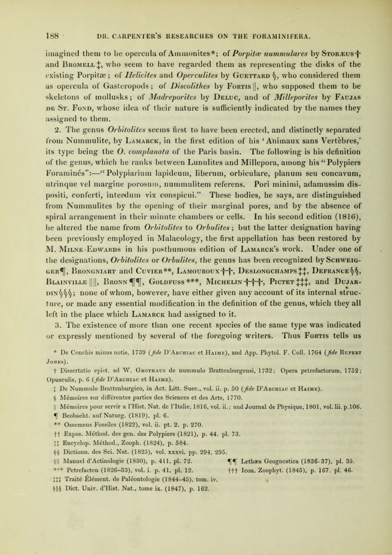imagined them to be opercula of Ammonites*; of Porpitce nummulares by STOBTEUS-j- and Bromell;};, who seem to have regarded them as representing the disks of the existing Porpitae ; of Helicites and Operculites by Guettard who considered them as opercula of Gasteropods; of Discolithes by Fortis |), who supposed them to be skeletons of inollusks; of Madreporites by Deluc, and of Milleporites by Faujas »E St. Fond, whose idea of their nature is sufficiently indicated by the names they assigned to them. 2. The genus Orbitolifes seems first to have been erected, and distinctly separated from Nummulite, by Lamarck, in the first edition of his ‘ Animaux sans Vertkbres,’ its type being the O. complanata of the Paris basin. The following is his definition of the genus, which he ranks between Lunulites and Millepora, among his “Polypiers Foramines”:—“ Polypiarium lapideum, liberum, orbiculare, planum seu concavum, utrinque vel margine porosum, nummulitem referens. Pori minimi, adamussim dis- positi, conferti, interdum vix conspicui.” These bodies, he says, are distinguished from Nummulites by the opening of their marginal pores, and by the absence of spiral arrangement in their minute chambers or cells. In his second edition (1816), he altered the name from Orbitolites to Orbulites; but the latter designation having been previously employed in Malacology, the first appellation has been restored by M. Milne-Edwards in his posthumous edition of Lamarck’s work. Under one of the designations, Orbitolites or Orbulites, the genus has been recognized by Schweig- ger^[, Brongniart and Cuvier**, LAMOURoux-f-f-, Deslongchamps||, Defrance§§, Blainville ||||, Bronn^I, Goldfuss ***, Michelin 'f'-'j-j'-, Pictet and Dujar- din§§§; none of whom, however, have either given any account of its internal struc- ture, or made any essential modification in the definition of the genus, which they all left in the place which Lamarck had assigned to it. 3. The existence of more than one recent species of the same type was indicated or expressly mentioned by several of the foregoing writers. Thus Fortis tells us * De Conchis minus notis, 1739 {fide D’Archiac et Haime), and App. Phytol. F. Coll. 1764 (fide Rupert Jones). f Dissertatio epist. ad W. Grothaus de nummulo Brattenburgensi, 1732; Opera petrefactorurn, 1752; Opusculis, p. 6 (fide D’Archiac et Haime). t De Nummulo Brattenburgico, in Act. Litt. Suec., vol. ii. p. 50 {fide D’Archiac et Haime). § Memoires sur differentes parties des Sciences et des Arts, 1770. || Memoires pour servir a l’Hist. Nat. de l’ltalie, 1816, vol. ii.; and Journal de Physique, 1801, vol. lii. p.106. Beobacht. auf Naturg. (1819), pi. 6. ** Ossemens Fossiles (1822), vol. ii. pt. 2. p. 270. ft Expos. Method, des gen. des Polypiers (1821), p. 44. pi. 73. Encyclop. Method., Zooph. (1824), p. 584. §§ Dictionn. des Sci. Nat. (1825), vol. xxxvi. pp. 294, 295. HU Manuel d’Actinologie (1830), p. 411. pi. 72. Lethaea Geognostica (1836-37), pi. 35. *** Petrefacten (1826-33), vol. i. p. 41. pi. 12. t+t Icon. Zoophyt. (1845), p. 167. pi. 46. XU Traite Element, de Paleontologie (1844-45), tom. iv. §§§ Diet. Univ. d’Hist. Nat., tome ix. (1847), p. 162.
