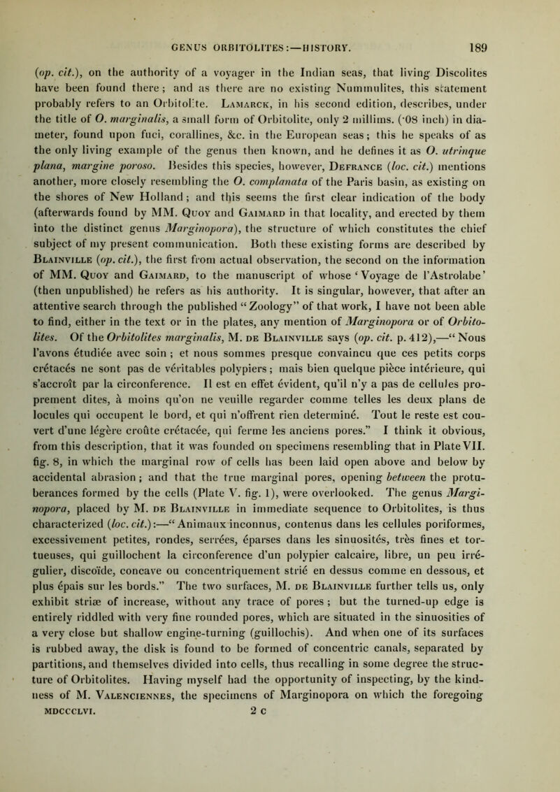 (op. cit.), on the authority of a voyager in the Indian seas, that living Discolites have been found there ; and as there are no existing Nummulites, this statement probably refers to an Orbitolite. Lamarck, in his second edition, describes, under the title of O. marginalis, a small form of Orbitolite, only 2 millims. (’08 inch) in dia- meter, found upon fuci, corallines, &c. in the European seas; this he speaks of as the only living example of the genus then known, and he defines it as O. utrinque plana, margine poroso. Besides this species, however, Defrance (loc. cit.) mentions another, more closely resembling the O. complanata of the Paris basin, as existing on the shores of New Holland ; and this seems the first clear indication of the body (afterwards found by MM. Quoy and Gaimard in that locality, and erected by them into the distinct genus Marginopora), the structure of which constitutes the chief subject of my present communication. Both these existing forms are described by Blainville (op. cit.), the first from actual observation, the second on the information of MM. Quoy and Gaimard, to the manuscript of whose ‘ Voyage de 1’Astrolabe’ (then unpublished) he refers as his authority. It is singular, however, that after an attentive search through the published “Zoology” of that work, I have not been able to find, either in the text or in the plates, any mention of Marginopora or of Orbito- lites. Of the Orbitolites marginalis, M. de Blainville says (op. cit. p. 412),—“ Nous l’avons etudiee avec soin ; et nous sommes presque eonvaincu que ces petits corps cretaces ne sont pas de veritables polypiers; mais bien quelque piece interieure, qui s’accroit par la circonference. II est en eflfet evident, qu’il n’y a pas de cellules pro- prement dites, a moins qu’on ne veuille regarder com me telles les deux plans de locules qui occupent le bord, et qui n’offrent rien determine. Tout le reste est eou- vert d’une legere croute cretacee, qui ferme les anciens pores.” I think it obvious, from this description, that it was founded on specimens resembling that in Plate VII. fig. 8, in which the marginal row of cells has been laid open above and below by accidental abrasion ; and that the true marginal pores, opening between the protu- berances formed by the cells (Plate V. fig. 1), were overlooked. The genus Margi- nopora, placed by M. de Blainville in immediate sequence to Orbitolites, is thus characterized (loc. cit.):—“Animaux inconnus, eontenus dans les cellules poriformes, excessivement petites, rondes, serrees, eparses dans les sinuosites, tres fines et tor- tueuses, qui guillochent la circonference d’un polypier calcaire, libre, un peu irre- gulier, disco'fde, concave ou concentriquement strie en dessus comme en dessous, et plus 6pais sur les bords.” The two surfaces, M. de Blainville further tells us, only exhibit striae of increase, without any trace of pores ; but the turned-up edge i3 entirely riddled with very fine rounded pores, which are situated in the sinuosities of a very close but shallow engine-turning (guillochis). And when one of its surfaces is rubbed away, the disk is found to be formed of concentric canals, separated by partitions, and themselves divided into cells, thus recalling in some degree the struc- ture of Orbitolites. Having myself had the opportunity of inspecting, by the kind- ness of M. Valenciennes, the specimens of Marginopora on which the foregoing mdccclvi. 2 c