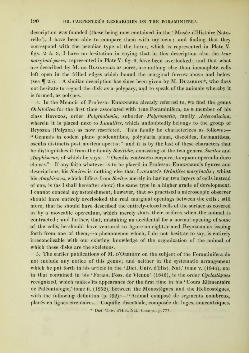 description was founded (these being now contained in the ‘Musee d’Histoire Natu- relle’), I have been able to compare them with my own ; and finding that they correspond with the peculiar type of the latter, which is represented in Plate V. figs. 2 & 3, I have no hesitation in saying that in this description also the true marginal yores, represented in Plate V. fig. 6, have been overlooked; and that what are described by M. de Blainville as pores, are nothing else than incomplete cells left open in the frilled edges which bound the marginal furrow above and below (see 25). A similar description has since been given by M. Dujardin *, who does not hesitate to regard the disk as a polypary, and to speak of the animals whereby it is formed, as polypes. 4. In the Memoir of Professor Ehrenberg already referred to, we find the genus Orbitolites for the first time associated with true Foraminifera, as a member of his class Bryozoa, order Polythalamia, suborder Polysomatia, family Asterodiscina, wherein it is placed next to Lunulites, which undoubtedly belongs to the group of Bryozoa (Polyzoa) as now restricted. This family he characterizes as follows:— “ Gem mis in eodem piano prodeuntibus, polypiaria plana, discoidea, formantibus, osculis distinctis post mortem apertisand it is by the last of these characters that he distinguishes it from the family Soritidce, consisting of the two genera Sorites and Amphisorus, of which he says,—“Osculis contracto corpore, tanquam operculo duro clausis.” If any faith whatever is to be placed in Professor Ehrenberg’s figures and descriptions, his Sorites is nothing else than Lamarck’s Orbulites marginalis; whilst his Amphisorus, which differs from Sorites merely in having two layers of cells instead of one, is (as I shall hereafter show) the same type in a higher grade of development. I cannot conceal my astonishment, however, that so practised a microscopic observer should have entirely overlooked the real marginal openings between the cells; still more, that he should have described the entirely-closed cells of the surface as covered in by a moveable operculum, which merely shuts their orifices when the animal is contracted ; and further, that, mistaking an accidental for a normal opening of some of the cells, he should have ventured to figure an eight-armed Bryozoon as issuing forth from one of them,—a phenomenon which, I do not hesitate to say, is entirely irreconeileable with our existing knowledge of the organization of the animal of which these disks are the skeletons. 5. The earlier publications of M. d’Orbigny on the subject of the Foraminifera do not include any notice of this genus; and neither in the systematic arrangement which he put forth in his article in the ‘Diet. Univ. d’Hist. Nat.’ tome v. (1844), nor in that contained in his ‘ Foram. Foss, de Vienne’ (1846), is the order Cyclostegues recognized, which makes its appearance for the first time in his ‘ Cours Elementaire de Paleontologie,’ tome ii. (1852), between the Monostegues and the Helicost&gues, with the following definition (p. 192):—“Animal compost de segments noinbreux, places en lignes circulaires. Coquille discoidale, composee de loges, concentriques,