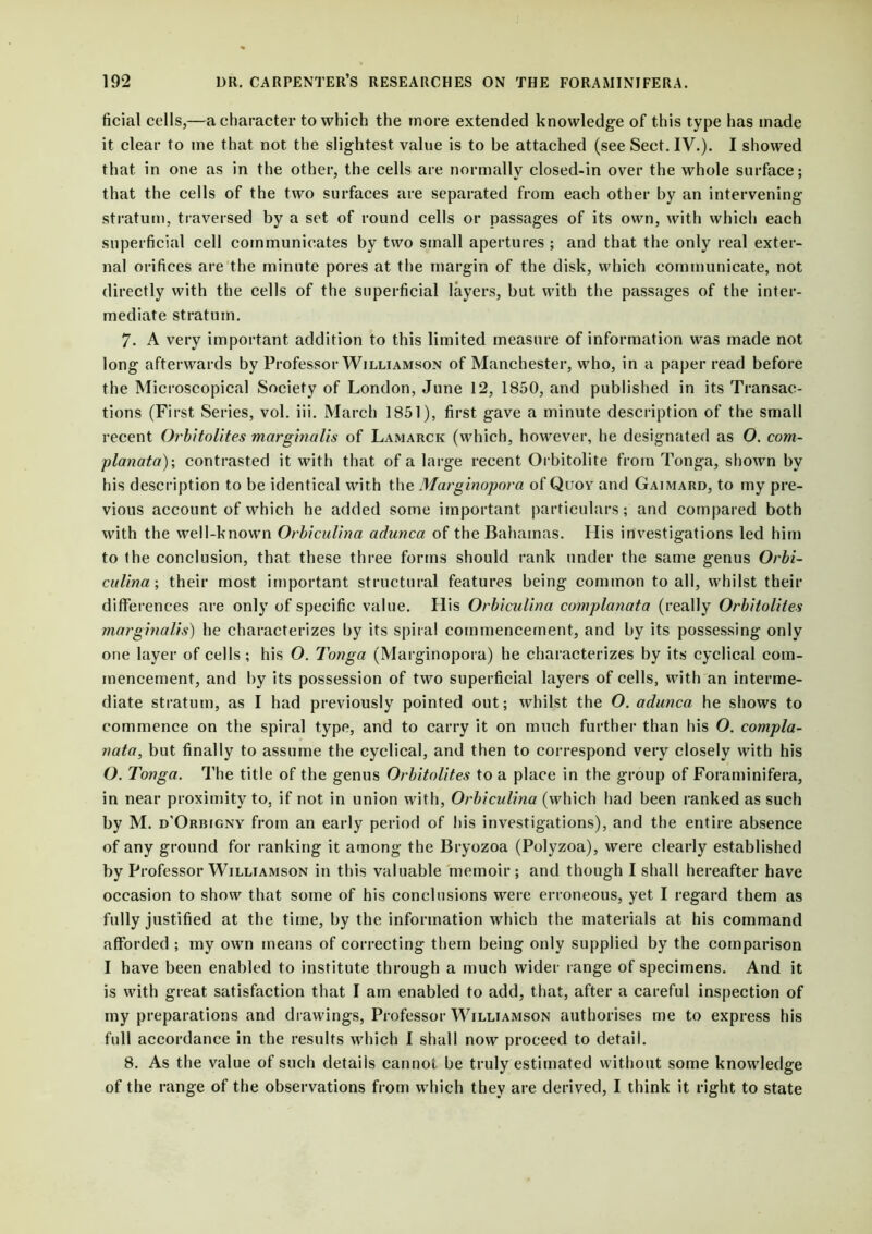 ficial cells,—a character to which the more extended knowledge of this type has made it clear to me that not the slightest value is to be attached (see Sect. IV.). I showed that in one as in the other, the cells are normally closed-in over the whole surface; that the cells of the two surfaces are separated from each other by an intervening stratum, traversed by a set of round cells or passages of its own, with which each superficial cell communicates by two small apertures ; and that the only real exter- nal orifices are the minute pores at the margin of the disk, which communicate, not directly with the cells of the superficial layers, but with the passages of the inter- mediate stratum. 7. A very important addition to this limited measure of information was made not long afterwards by Professor Williamson of Manchester, who, in a paper read before the Microscopical Society of London, June 12, 1850, and published in its Transac- tions (First Series, vol. iii. March 1851), first gave a minute description of the small recent Orbitolites marginalis of Lamarck (which, however, he designated as O. com- planata); contrasted it with that of a large recent Orbitolite from Tonga, shown by his description to be identical with the Marginopora of Quov and Gaimard, to my pre- vious account of which he added some important particulars; and compared both with the well-known OrbicuUna adunca of the Bahamas. His investigations led him to the conclusion, that these three forms should rank under the same genus Orbi- cuUna; their most important structural features being common to all, whilst their differences are only of specific value. His OrbicuUna complanata (really Orbitolites marginalis) he characterizes by its spiral commencement, and by its possessing only one layer of cells ; his O. Tonga (Marginopora) he characterizes by its cyclical com- mencement, and by its possession of two superficial layers of cells, with an interme- diate stratum, as I had previously pointed out; whilst the O. adunca he shows to commence on the spiral type, and to carry it on much further than his O. compla- nata, but finally to assume the cyclical, and then to correspond very closely with his O. Tonga. The title of the genus Orbitolites to a place in the group of Foraminifera, in near proximity to, if not in union with, OrbicuUna (which had been ranked as such by M. d’Orbigny from an early period of his investigations), and the entire absence of any ground for ranking it among the Bryozoa (Polyzoa), were clearly established by Professor Williamson in this valuable memoir; and though I shall hereafter have occasion to show that some of his conclusions were erroneous, yet I regard them as fully justified at the time, by the information which the materials at his command afforded ; my own means of correcting them being only supplied by the comparison I have been enabled to institute through a much wider range of specimens. And it is with great satisfaction that I am enabled to add, that, after a careful inspection of my preparations and drawings, Professor Williamson authorises me to express his full accordance in the results which I shall now proceed to detail. 8. As the value of such details cannot be truly estimated without some knowledge of the range of the observations from which they are derived, I think it right to state