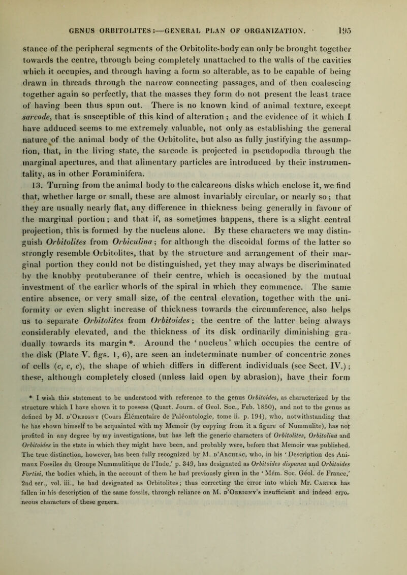 stance of the peripheral segments of the Orbitolite-body can only be brought together towards the centre, through being completely unattached to the walls of the cavities which it occupies, and through having a form so alterable, as to be capable of being- drawn in threads through the narrow connecting passages, and of then coalescing together again so perfectly, that the masses they form do not present the least trace of having been thus spun out. There is no known kind of animal texture, except sarcode, that is susceptible of this kind of alteration ; and the evidence of it which I have adduced seems to me extremely valuable, not only as establishing the general nature of the animal body of the Orbitolite, but also as fully justifying the assump- tion, that, in the living state, the sarcode is projected in pseudopodia through the marginal apertures, and that alimentary particles are introduced by their instrumen- tality, as in other Foraminifera. 13. Turning from the animal body to the calcareous disks which enclose it, we find that, whether large or small, these are almost invariably circular, or nearly so; that they are usually nearly flat, any difference in thickness being generally in favour of the marginal portion; and that if, as sometimes happens, there is a slight central projection, this is formed by the nucleus alone. By these characters we may distin- guish Orbitolites from Orbiculina; for although the discoidal forms of the latter so strongly resemble Orbitolites, that by the structure and arrangement of their mar- ginal portion they could not be distinguished, yet they may always be discriminated bv the knobby protuberance of their centre, which is occasioned by the mutual investment of the earlier whorls of the spiral in which they commence. The same entire absence, or very small size, of the central elevation, together with the uni- formity or even slight increase of thickness towards the circumference, also helps us to separate Orbitolites from Orbitoides ; the centre of the latter being always considerably elevated, and the thickness of its disk ordinarily diminishing gra- dually towards its margin*. Around the c nucleus’which occupies the centre of the disk (Plate V. figs. 1, 6), are seen an indeterminate number of concentric zones of cells (c, c, c), the shape of which differs in different individuals (see Sect. IV.); these, although completely closed (unless laid open by abrasion), have their fonn * I wish this statement to be understood with reference to the genus Orbitoides, as characterized by the structure which I have shown it to possess (Quart. Journ. of Geol. Soc., Feb. 1850), and not to the genus as defined by M. d’Orbigny (Cours Elementaire de Paleontologie, tome ii. p. 194), who, notwithstanding that he has shown himself to be acquainted with my Memoir (by copying from it a figure of Nummulite), has not profited in any degree by my investigations, but has left the generic characters of Orbitolites, Orbitolina and Orbitoides in the state in which they might have been, and probably were, before that Memoir was published. The true distinction, however, has been fully recognized by M. d’Archiac, who, in his ‘ Description des Ani- maux Fossiles du Groupe Nummulitique de l’lnde,’ p. 349, has designated as Orbitoides dispansa and Orbitoides Fortisi, the bodies which, in the account of them he had previously given in the * Mem. Soc. Geol. de France,’ 2nd ser., vol. iii., he had designated as Orbitolites; thus correcting the error into which Mr. Carter has fallen in his description of the same fossils, through reliance on M. d’Orbigny’s insufficient and indeed erj-o*. neons characters of these genera.