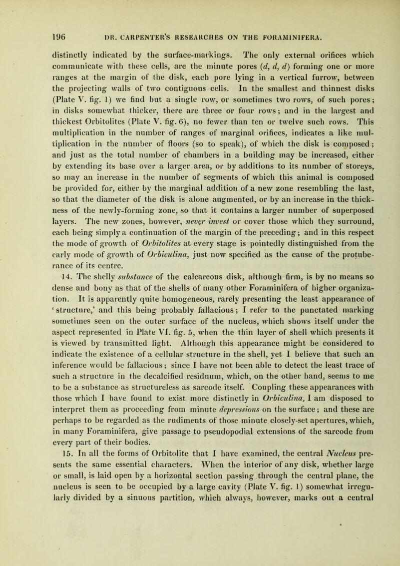distinctly indicated by the surface-markings. The only external orifices which communicate with these cells, are the minute pores (d, d, d) forming one or more ranges at the margin of the disk, each pore lying in a vertical furrow, between the projecting walls of two contiguous celis. In the smallest and thinnest disks (Plate V. fig. 1) we find but a single row, or sometimes two rows, of such pores; in disks somewhat thicker, there are three or four rows; and in the largest and thickest Orbitolites (Plate V. fig. 6), no fewer than ten or twelve such rows. This multiplication in the number of ranges of marginal orifices, indicates a like mul- tiplication in the number of floors (so to speak), of which the disk is composed ; and just as the total number of chambers in a building may be increased, either by extending its base over a larger area, or by additions to its number of storeys, so may an increase in the number of segments of which this animal is composed be provided for, either by the marginal addition of a new zone resembling the last, so that the diameter of the disk is alone augmented, or by an increase in the thick- ness of the newly-forming zone, so that it contains a larger number of superposed layers. The new zones, however, never invest or cover those which they surround, each being simply a continuation of the margin of the preceding; and in this respect the mode of growth of Orbitolites at every stage is pointedly distinguished from the early mode of growth of Orbiculina, just now specified as the cause of the protube- rance of its centre. 14. The shelly substance of the calcareous disk, although firm, is by no means so dense and bony as that of the shells of many other Foraminifera of higher organiza- tion. It is apparently quite homogeneous, rarely presenting the least appearance of ‘ structure,’ and this being probably fallacious; I refer to the punctated marking sometimes seen on the outer surface of the nucleus, which shows itself under the aspect represented in Plate VI. fig. 5, when the thin layer of shell which presents it is viewed by transmitted light. Although this appearance might be considered to indicate the existence of a cellular structure in the shell, yet I believe that such an inference would be fallacious; since I have not been able to detect the least trace of such a structure in the decalcified residuum, which, on the other hand, seems to me to be a substance as structureless as sarcode itself. Coupling these appearances with those which I have found to exist more distinctly in Orbiculina, I am disposed to interpret them as proceeding from minute depressions on the surface; and these are perhaps to be regarded as the rudiments of those minute closely-set apertures, which, in many Foraminifera, give passage to pseudopodial extensions of the sarcode from every part of their bodies. 15. In all the forms of Orbitolite that I have examined, the central Nucleus pre- sents the same essential characters. When the interior of any disk, whether large or small, is laid open by a horizontal section passing through the central plane, the nucleus is seen to be occupied by a large cavity (Plate V. fig. 1) somewhat irregu- larly divided by a sinuous partition, which always, however, marks out a central