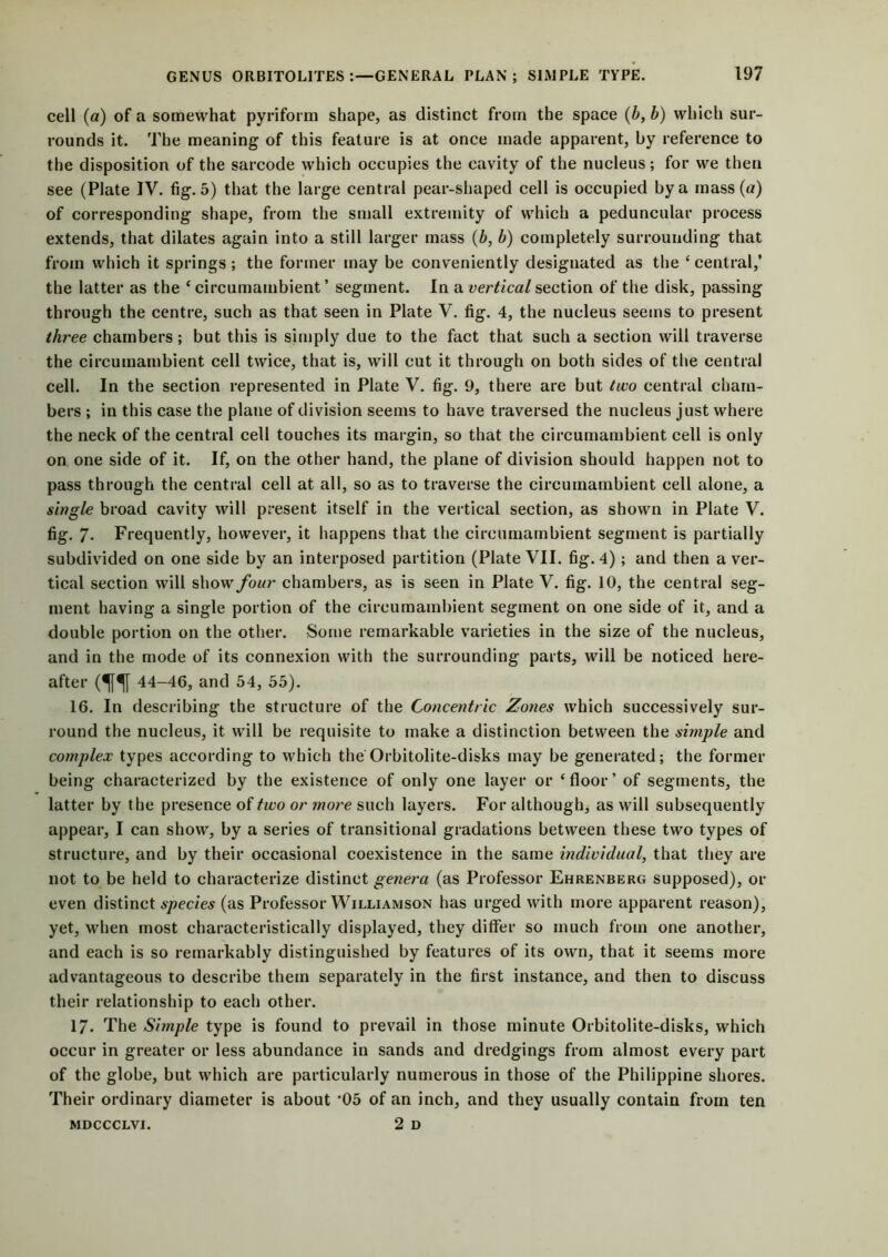 cell (a) of a somewhat pyriform shape, as distinct from the space (b, b) which sur- rounds it. The meaning of this feature is at once made apparent, by reference to the disposition of the sarcode which occupies the cavity of the nucleus; for we then see (Plate IV. fig. 5) that the large central pear-shaped cell is occupied by a mass (a) of corresponding shape, from the small extremity of which a peduncular process extends, that dilates again into a still larger mass (b, b) completely surrounding that from which it springs; the former may be conveniently designated as the ‘ central,’ the latter as the ‘ circumambient ’ segment. In a vertical section of the disk, passing through the centre, such as that seen in Plate V. fig. 4, the nucleus seems to present three chambers; but this is simply due to the fact that such a section will traverse the circumambient cell twice, that is, will cut it through on both sides of the central cell. In the section represented in Plate V. fig. 9, there are but two central cham- bers ; in this case the plane of division seems to have traversed the nucleus just where the neck of the central cell touches its margin, so that the circumambient cell is only on one side of it. If, on the other hand, the plane of division should happen not to pass through the central cell at all, so as to traverse the circumambient cell alone, a single broad cavity will present itself in the vertical section, as shown in Plate V. fig. 7- Frequently, however, it happens that the circumambient segment is partially subdivided on one side by an interposed partition (Plate VII. fig. 4); and then a ver- tical section will show four chambers, as is seen in Plate V. fig. 10, the central seg- ment having a single portion of the circumambient segment on one side of it, and a double portion on the other. Some remarkable varieties in the size of the nucleus, and in the mode of its connexion with the surrounding parts, will be noticed here- after m 44-46, and 54, 55). 16. In describing the structure of the Concentric Zones which successively sur- round the nucleus, it will be requisite to make a distinction between the simple and complex types according to which the Orbitolite-disks may be generated; the former being characterized by the existence of only one layer or ‘floor’ of segments, the latter by the presence of two or more such layers. For although, as will subsequently appear, I can show, by a series of transitional gradations between these two types of structure, and by their occasional coexistence in the same individual, that they are not to be held to characterize distinct genera (as Professor Ehrenberg supposed), or even distinct species (as Professor Williamson has urged with more apparent reason), yet, when most characteristically displayed, they differ so much from one another, and each is so remarkably distinguished by features of its own, that it seems more advantageous to describe them separately in the first instance, and then to discuss their relationship to each other. 17- The Simple type is found to prevail in those minute Orbitolite-disks, which occur in greater or less abundance in sands and dredgings from almost every part of the globe, but which are particularly numerous in those of the Philippine shores. Their ordinary diameter is about *05 of an inch, and they usually contain from ten 2 D MDCCCLVI.
