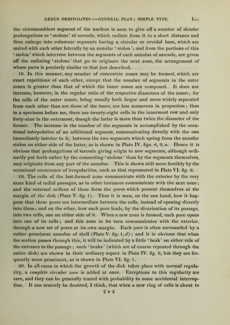 the circumambient segment of the nucleus is seen to give off a number of slender prolongations or ‘stolons’ of sarcode, which radiate from it to a short distance and then enlarge into columnar segments having a circular or ovoidal base, which are united with each other laterally by an annular ‘stolon’; and from the portions of this ■ stolon ’ which intervene between the segments of each annulus of sarcode, are given off the radiating ‘stolons’that go to originate the next zone, the arrangement of whose parts is precisely similar to that just described. 18. In this manner, any number of concentric zones may be formed, which are exact repetitions of each other, except that the number of segments in the outer zones is greater than that of which the inner zones are composed. It does not increase, however, in the regular ratio of the respective diameters of the zones; for the cells of the outer zones, being usually both larger and more widely separated from each other than are those of the inner, are less numerous in proportion; thus in a specimen before me, there are twenty-eight cells in the innermost row and only forty-nine in the outermost, though the latter is more than twice the diameter of the former. The increase in the number of the segments is accomplished by the occa- sional interpolation of an additional segment, communicating directly with the one immediately interior to it, between the two segments which spring from the annular stolon on either side of the latter, as is shown in Plate IV. figs. 8, 9,a. Hence it is obvious that prolongations of sarcode giving origin to new segments, although ordi- narily put forth rather by the connecting ‘stolons’ than by the segments themselves, may originate from any part of the annulus. This is shown still more forcibly by the occasional occurrence of irregularities, such as that represented in Plate VI. fig. 6. 19. The cells of the last-formed zone communicate with the exterior by the very same kind of radial passages, as in other instances communicate with the next zone; and the external orifices of these form the pores which present themselves at the margin of the disk (Plate V. fig. 1). Thus it is seen, on the one hand, how it hap- pens that these pores are intermediate between the cells, instead of opening directly into them ; and on the other, how each pore leads, by the divarication of its passage, into two cells, one on either side of it. When a new zone is formed, each pore opens into one of its cells ; and this zone in its turn communicates with the exterior, through a new set of pores at its own margin. Each pore is often surrounded by a rather prominent annulus of shell (Plate V. fig. 1 ,d) ; and it is obvious that when the section passes through this, it will be indicated by a little ‘ beak’ on either side of the entrance to the passage ; such ‘ beaks’ (which are of course repeated through the entire disk) are shown in their ordinary aspect in Plate IV. fig. 9, but they are fre- quently more prominent, as is shown in Plate VI. fig. 1. 20. In all cases in which the growth of the disk takes place with normal regula- rity, a complete circular zone is added at once. Exceptions to this regularity aie rare, and they can be generally traced with probability to some accidental interrup- tion. It. can scarcely be doubted, I think, that when a new ring of cells is about to
