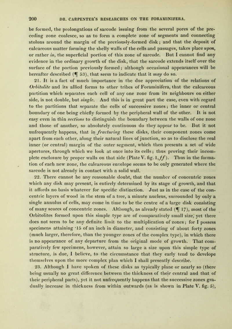 be formed, the prolongations of sarcode issuing from the several pores of the pre- ceding zone coalesce, so as to form a complete zone of segments and connecting stolons around the margin of the previously-formed disk; and that the deposit of calcareous matter forming the shelly walls of the cells and passages, takes place upon, or rather in, the superficial portion of this zone of sarcode. But I cannot find any evidence in the ordinary growth of the disk, that the sarcode extends itself over the surface of the portion previously formed; although occasional appearances will be hereafter described (^[ 53), that seem to indicate that it may do so. 21. It is a fact of much importance in the due appreciation of the relations of Orbitolite and its allied forms to other tribes of Foraminifera, that the calcareous partition which separates each cell of any one zone from its neighbours on either side, is not double, but single. And this is in great part the case, even with regard to the partitions that separate the cells of successive zones; the inner or central boundary of one being chiefly formed by the peripheral wall of the other. It is not easy even in thin sections to distinguish the boundary between the walls of one zone and those of another, so absolutely continuous do they appear to be. But it not unfrequently happens, that in fracturing these disks, their component zones come apart from each other, along their natural lines of junction, so as to disclose the real inner (or central) margin of the outer segment, which then presents a set of wide apertures, through which we look at once into its cells ; thus proving their incom- plete enclosure by proper walls on that side (Plate V. fig. 1 ,ff). Thus in the forma- tion of each new zone, the calcareous envelope seems to be only generated where the sarcode is not already in contact with a solid wall. 22. There cannot be any reasonable doubt, that the number of concentric zones which any disk may present, is entirely determined by its stage of growth, and that it affords no basis whatever for specific distinction. Just as in the case of the con- centric layers of wood in the stem of a tree, a minute nucleus, surrounded by only a single annulus of cells, may come in time to be the centre of a large disk consisting of many scores of concentric zones. Although, as already stated (^[ 17), most of the Orbitolites formed upon this simple type are of comparatively small size, yet there does not seem to be any definite limit to the multiplication of zones; for I possess specimens attaining *15 of an inch in diameter, and consisting of about forty zones (much larger, therefore, than the younger zones of the complex type), in which there is no appearance of any departure from the original mode of growth. That com- paratively few specimens, however, attain so large a size upon this simple type of structure, is due, I believe, to the circumstance that they early tend to develope themselves upon the more complex plan which I shall presently describe. 23. Although I have spoken of these disks as typically plane or nearly so (there being usually no great difference between the thickness of their central and that of their peripheral parts), yet it not unfrequently happens that the successive zones gra- dually increase in thickness from within outwards (as is shown in Plate V. fig. 5),