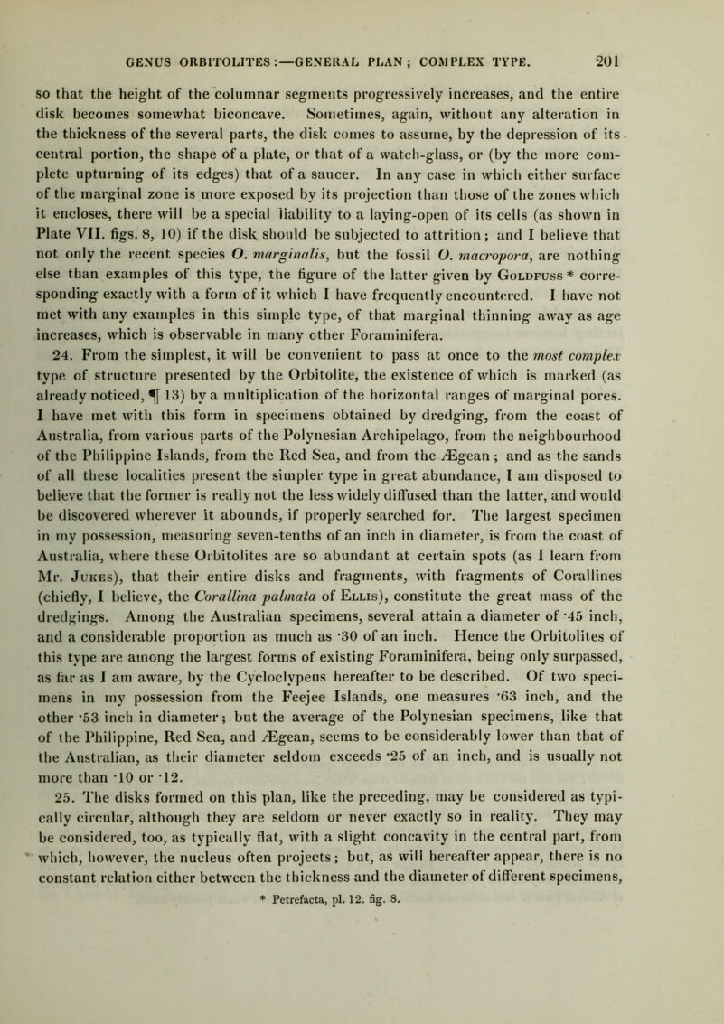 so that the height of the columnar segments progressively increases, and the entire disk becomes somewhat biconcave. Sometimes, again, without any alteration in the thickness of the several parts, the disk comes to assume, by the depression of its central portion, the shape of a plate, or that of a watch-glass, or (by the more com- plete upturning of its edges) that of a saucer. In any case in which either surface of the marginal zone is more exposed by its projection than those of the zones which it encloses, there will be a special liability to a laying-open of its cells (as shown in Plate VII. figs. 8, 10) if the disk should be subjected to attrition; and I believe that not only the recent species O. marginalis, but the fossil O. mcicropora, are nothing else than examples of this type, the figure of the latter given by Goldfuss * corre- sponding exactly with a form of it which I have frequently encountered. I have not met with any examples in this simple type, of that marginal thinning away as age increases, which is observable in many other Foraminifera. 24. From the simplest, it will be convenient to pass at once to the most complex type of structure presented by the Orbitolite, the existence of which is marked (as already noticed, 13) by a multiplication of the horizontal ranges of marginal pores. I have met with this form in specimens obtained by dredging, from the coast of Australia, from various parts of the Polynesian Archipelago, from the neighbourhood of the Philippine Islands, from the Red Sea, and from the .digean; and as the sands of all these localities present the simpler type in great abundance, I am disposed to believe that the former is really not the less widely diffused than the latter, and would be discovered wherever it abounds, if properly searched for. The largest specimen in my possession, measuring seven-tenths of an inch in diameter, is from the coast of Australia, where these Orbitolites are so abundant at certain spots (as I learn from Mr. Jukes), that their entire disks and fragments, with fragments of Corallines (chiefly, I believe, the CoraUina palmata of Ellis), constitute the great mass of the dredgings. Among the Australian specimens, several attain a diameter of *45 inch, and a considerable proportion as much as *30 of an inch. Hence the Orbitolites of this type are among the largest forms of existing Foraminifera, being only surpassed, as far as I am aware, by the Cycloclypeus hereafter to be described. Of two speci- mens in my possession from the Feejee Islands, one measures *63 inch, and the other *53 inch in diameter; but the average of the Polynesian specimens, like that of the Philippine, Red Sea, and /Egean, seems to be considerably lower than that of the Australian, as their diameter seldom exceeds *25 of an inch, and is usually not more than TO or T2. 25. The disks formed on this plan, like the preceding, may be considered as typi- cally circular, although they are seldom or never exactly so in reality. They may be considered, too, as typically flat, with a slight concavity in the central part, from which, however, the nucleus often projects; but, as will hereafter appear, there is no constant relation either between the thickness and the diameter of different specimens, * Petrefacta, pi. 12. fig. 8.