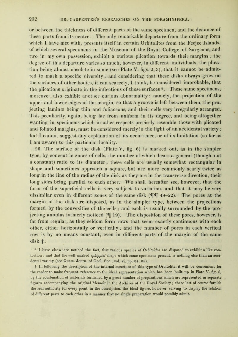 or between the thickness of different parts of the same specimen, and the distance of these parts from its centre. The only remarkable departure from the ordinary form which I have met with, presents itself in certain Orbitolites from the Feejee Islands, of which several specimens in the Museum of the Royal College of Surgeons, and two in my own possession, exhibit a curious plication towards their margins; the degree of this departure varies so much, however, in different individuals, the plica- tion being almost obsolete in some (see Plate V. figs. 2, 3), that it cannot be admit- ted to mark a specific diversity; and considering that these disks always grow on the surfaces of other bodies, it can scarcely, I think, be considered improbable, that the plications originate in the inflections of those surfaces*. These same specimens, moreover, also exhibit another curious abnormality; namely, the projection of the upper and lower edges of the margin, so that a groove is left between them, the pro- jecting laminae being thin and foliaceous, and their cells very irregularly arranged. This peculiarity, again, being far from uniform in its degree, and being altogether wanting in specimens which in other respects precisely resemble those with plicated and foliated margins, must be considered merely in the light of an accidental variety ; but I cannot suggest any explanation of its occurrence, or of its limitation (so far as I am aware) to this particular locality. 26. The surface of the disk (Plate V. fig. 6) is marked out, as in the simpler type, by concentric zones of cells, the number of which bears a general (though not a constant) ratio to its diameter; these cells are usually somewhat rectangular in shape and sometimes approach a square, but are more commonly nearly twice as long in the line of the radius of the disk as they are in the transverse direction, their long sides being parallel to each other. We shall hereafter see, however, that the form of the superficial cells is very subject to variation, and that it may be very dissimilar even in different zones of the same disk (^[^[ 48-52). The pores at the margin of the disk are disposed, as in the simpler type, between the projections formed by the convexities of the cells; and each is usually surrounded by the pro- jecting annulus formerly noticed (^[ 19). The disposition of these pores, however, is far from regular, as they seldom form rows that seem exactly continuous with each other, either horizontally or vertically; and the number of pores in each vertical row is by no means constant, even in different parts of the margin of the same disk ■f'. * I have elsewhere noticed the fact, that various species of Orbitoides are disposed to exhibit a like con- tortion ; and that the well-marked ephippial shape which some specimens present, is nothing else than an acci- dental variety (see Quart. Journ. of Geol. Soc., vol. vi. pp. 34, 35). t In following the description of the internal structure of this type of Orbitolite, it will be convenient for the reader to make frequent reference to the ideal representation which has been built up in Plate V. fig. 6, by the combination of materials furnished by a great number of preparations which are represented in separate figures accompanying the original Memoir in the Archives of the Royal Society; these last of course furnish the real authority for every point in the description, the ideal figure, however, serving to display the relation of different parts to each other in a manner that no single preparation would possibly admit.