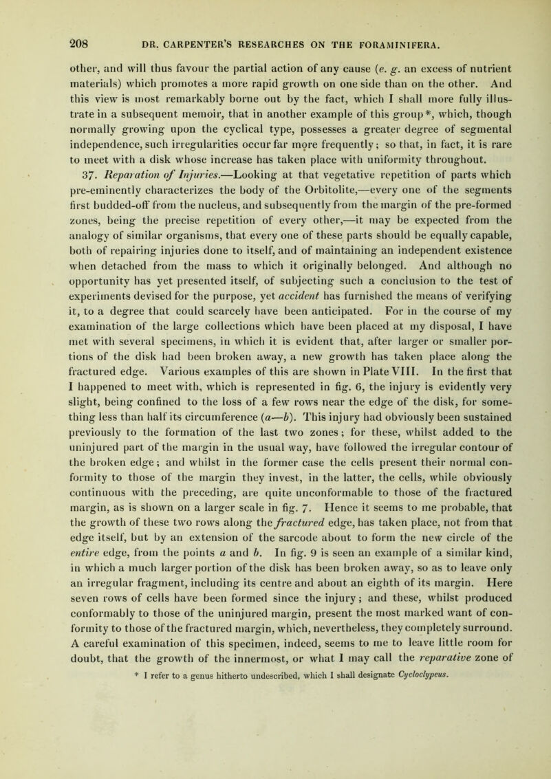 other; and will thus favour the partial action of any cause (e. g. an excess of nutrient materials) which promotes a more rapid growth on one side than on the other. And this view is most remarkably borne out by the fact, which I shall more fully illus- trate in a subsequent memoir, that in another example of this group*, which, though normally growing upon the cyclical type, possesses a greater degree of segmental independence, such irregularities occur far more frequently; so that, in fact, it is rare to meet with a disk whose increase has taken place with uniformity throughout. 37. Reparation of Injuries.—Looking at that vegetative repetition of parts which pre-eminently characterizes the body of the Orbitolite,—every one of the segments first budded-off from the nucleus, and subsequently from the margin of the pre-formed zones, being the precise repetition of every other,—it may be expected from the analogy of similar organisms, that every one of these parts should be equally capable, both of repairing injuries done to itself, and of maintaining an independent existence when detached from the mass to which it originally belonged. And although no opportunity has yet presented itself, of subjecting such a conclusion to the test of experiments devised for the purpose, yet accident has furnished the means of verifying it, to a degree that could scarcely have been anticipated. For in the course of my examination of the large collections which have been placed at my disposal, I have met with several specimens, in which it is evident that, after larger or smaller por- tions of the disk had been broken away, a new growth has taken place along the fractured edge. Various examples of this are shown in Plate VIII. In the first that I happened to meet with, which is represented in fig. 6, the injury is evidently very slight, being confined to the loss of a few rows near the edge of the disk, for some- thing less than half its circumference (a—b). This injury had obviously been sustained previously to the formation of the last two zones ; for these, whilst added to the uninjured part of the margin in the usual way, have followed the irregular contour of the broken edge; and whilst in the former case the cells present their normal con- formity to those of the margin they invest, in the latter, the cells, while obviously continuous with the preceding, are quite unconformable to those of the fractured margin, as is shown on a larger scale in fig. 7. Hence it seems to me probable, that the growth of these two rows along the fractured edge, has taken place, not from that edge itself, but by an extension of the sarcode about to form the new circle of the entire edge, from the points a and b. In fig. 9 is seen an example of a similar kind, in which a much larger portion of the disk has been broken away, so as to leave only an irregular fragment, including its centre and about an eighth of its margin. Here seven rows of cells have been formed since the injury; and these, whilst produced conformably to those of the uninjured margin, present the most marked want of con- formity to those of the fractured margin, which, nevertheless, they completely surround. A careful examination of this specimen, indeed, seems to me to leave little room for doubt, that the growth of the innermost, or what 1 may call the reparative zone of * I refer to a genus hitherto undescribed, which I shall designate Cycloclypeus.