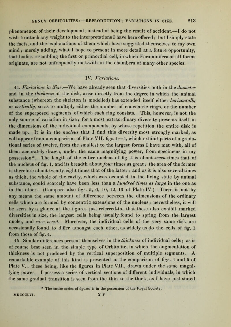 phenomenon of their development, instead of being the result of accident.—I do not wish to attach any weight to the interpretations I have here offered ; but I simply state the facts, and the explanations of them which have suggested themselves to my own mind; merely adding, what I hope to present in more detail at a future opportunity, that bodies resembling the first or primordial cell, in which Foraminifera of all forms originate, are not unfrequently met-with in the chambers of many other species. IV. Variations. 44. Variations in Size.—We have already seen that diversities both in the diameter and in the thickness of the disk, arise directly from the degree in which the animal substance (whereon the skeleton is modelled) has extended itself either horizontally or vertically, so as to multiply either the number of concentric rings, or the number of the superposed segments of which each ring consists. This, however, is not the only source of variation in size; for a most extraordinary diversity presents itself in the dimensions of the individual components, by whose repetition the entire disk is made up. It is in the nucleus that I find this diversity most strongly marked, as will appear from a comparison of Plate VII. figs. 1—4, which exhibit parts of a grada- tional series of twelve, from the smallest to the largest forms I have met with, all of them accurately drawn, under the same magnifying power, from specimens in my possession*. The length of the entire nucleus of fig. 4 is about seven times that of the nucleus of fig. 1, and its breadth about four times as great; the area of the former is therefore about twenty-eight times that of the latter; and as it is also several times as thick, the whole of the cavity, which was occupied in the living state by animal substance, could scarcely have been less than a hundred times as large in the one as in the other. (Compare also figs. 5, 6, 10, 12, 13 of Plate IV.) There is not by any means the same amount of difference between the dimensions of the ordinary cells which are formed by concentric extensions of the nucleus; nevertheless, it will be seen by a glance at the figures just referred-to, that these also exhibit marked diversities in size, the largest cells being usually found to spring from the largest nuclei, and vice versd. Moreover, the individual cells of the very same disk are occasionally found to differ amongst each other, as widely as do the cells of fig. 1 from those of fig. 4. 45. Similar differences present themselves in the thickness of individual cells ; as is of course best seen in the simple type of Orbitolite, in which the augmentation of thickness is not produced by the vertical superposition of multiple segments. A remarkable example of this kind is presented in the comparison of figs. 4 and 5 of Plate V.; these being, like the figures in Plate VII., drawn under the same magni- fying power. I possess a series of vertical sections of different individuals, in which the same gradual transition is seen from the thin to the thick, as I have just stated * The entire series of figures is in the possession of the Royal Society. MDCCCLVI. 2 F