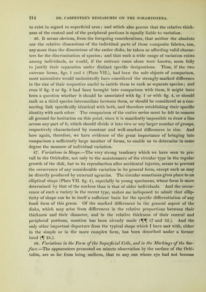 to exist in regard to superficial area; and which also proves that the relative thick- ness of the central and of the peripheral portions is equally liable to variation. 46. It seems obvious, from the foregoing- considerations, that neither the absolute nor the relative dimensions of the individual parts of these composite fabrics, can, any more than the dimensions of the entire disks, be taken as affording- valid charac- ters for the discrimination of species; and that such a wide range of variation exists among- individuals, as would, if the extreme cases alone were known, seem fully to justify their separation under distinct specific designations. Thus, if the two extreme forms, figs. 1 and 4 (Plate VII.), had been the sole objects of comparison, most naturalists would undoubtedly have considered the strongly-marked difference in the size of their respective nuclei to entitle them to rank as separate species; and even if fig. 2 or fig. 3 had been brought into comparison with them, it might have been a question whether it should be associated with fig. 1 or with fig. 4, or should rank as a third species intermediate between them, or should be considered as a con- necting link specifically identical with both, and therefore establishing their specific identity with each other. The comparison of the entire series must be felt to remove all ground for hesitation on this point, since it is manifestly impossible to draw a line across any part of it, which should divide it into two or any larger number of groups, respectively characterized by constant and well-marked differences in size. And here again, therefore, we have evidence of the great importance of bringing into comparison a sufficiently large number of forms, to enable us to determine in some degree the measure of individual variation. 47. Variations in Shape.—The very strong tendency which we have seen to pre- vail in the Orbitolite, not only to the maintenance of the circular type in the regular growth of the disk, but to its reproduction after accidental injuries, seems to prevent the occurrence of any considerable variation in its general form, except such as may be directly produced by external agencies. The circular sometimes gives place to an elliptical shape (Plate VII. fig. 4), especially in young specimens, whose form is more determined by that of the nucleus than is that of older individuals. And the occur- rence of such a variety in the recent type, makes me indisposed to admit that ellip- ticity of shape can be in itself a sufficient basis for the specific differentiation of any fossil form of this genus. Of the marked differences in the general aspect of the disks, which may arise from differences in the relative proportions between their thickness and their diameter, and in the relative thickness of their central and peripheral portions, mention has been already made (^[^} 17 and 32.). And the only other important departure from the typical shape which I have met with, either in the simple or in the more complex form, has been described under a former head (^[ 25.). 48. Variations in the Form of the Superficial Cells, and in the Markings of the Sur- face.—The appearances presented on minute observation by the surface of the Orbi- tolite, are so far from being uniform, that to any one whose eye had not become