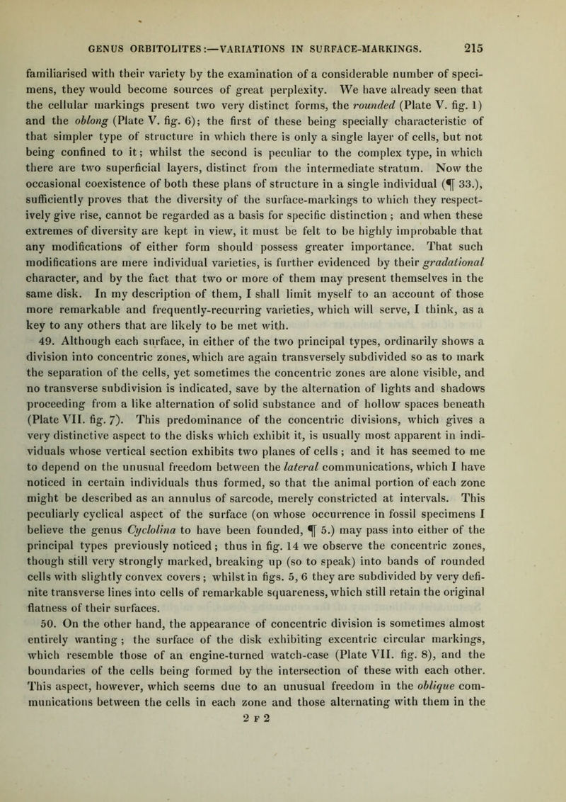 familiarised with their variety by the examination of a considerable number of speci- mens, they would become sources of great perplexity. We have already seen that the cellular markings present two very distinct forms, the rounded (Plate V. fig. 1) and the oblong (Plate V. fig. 6); the first of these being specially characteristic of that simpler type of structure in which there is only a single layer of cells, but not being confined to it; whilst the second is peculiar to the complex type, in which there are two superficial layers, distinct from the intermediate stratum. Now the occasional coexistence of both these plans of structure in a single individual (^[ 33.), sufficiently proves that the diversity of the surface-markings to which they respect- ively give rise, cannot be regarded as a basis for specific distinction ; and when these extremes of diversity are kept in view, it must be felt to be highly improbable that any modifications of either form should possess greater importance. That such modifications are mere individual varieties, is further evidenced by their gradational character, and by the fact that two or more of them may present themselves in the same disk. In my description of them, I shall limit myself to an account of those more remarkable and frequently-recurring varieties, which will serve, I think, as a key to any others that are likely to be met with. 49. Although each surface, in either of the two principal types, ordinarily shows a division into concentric zones, which are again transversely subdivided so as to mark the separation of the cells, yet sometimes the concentric zones are alone visible, and no transverse subdivision is indicated, save by the alternation of lights and shadows proceeding from a like alternation of solid substance and of hollow spaces beneath (Plate VII. fig. 7). This predominance of the concentric divisions, which gives a very distinctive aspect to the disks which exhibit it, is usually most apparent in indi- viduals whose vertical section exhibits two planes of cells ; and it has seemed to me to depend on the unusual freedom between the lateral communications, which I have noticed in certain individuals thus formed, so that the animal portion of each zone might be described as an annulus of sarcode, merely constricted at intervals. This peculiarly cyclical aspect of the surface (on whose occurrence in fossil specimens I believe the genus Cyclolina to have been founded, 5.) may pass into either of the principal types previously noticed; thus in fig. 14 we observe the concentric zones, though still very strongly marked, breaking up (so to speak) into bands of rounded cells with slightly convex covers ; whilst in figs. 5, 6 they are subdivided by very defi- nite transverse lines into cells of remarkable squareness, which still retain the original flatness of their surfaces. 50. On the other hand, the appearance of concentric division is sometimes almost entirely wanting ; the surface of the disk exhibiting excentric circular markings, which resemble those of an engine-turned watch-case (Plate VII. fig. 8), and the boundaries of the cells being formed by the intersection of these with each other. This aspect, however, which seems due to an unusual freedom in the oblique com- munications between the cells in each zone and those alternating with them in the 2 f 2