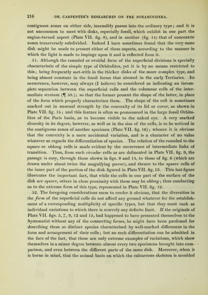 contiguous zones on either side, insensibly passes into the ordinary type; and it is not uncommon to meet with disks, especially fossil, which exhibit in one part the engine-turned aspect (Plate VII. fig. 8), and in another (fig. 14) that of concentric zones transversely subdivided. Indeed I have sometimes found that the very same disk might be made to present either of these aspects, according to the manner in which the light is made to impinge upon it and is reflected from it. 51. Although the rounded or ovoidal form of the superficial divisions is specially characteristic of the simple type of Orbitolites, yet it is by no means restricted to this; being frequently met-with in the thicker disks of the more complex type, and being almost constant in the fossil forms that abound in the early Tertiaries. Its occurrence, however, may always (I believe) be considered as indicating an incom- plete separation between the superficial cells and the columnar cells of the inter- mediate stratum (^[ 58.); so that the former present the shape of the latter, in place of the form which properly characterises them. The shape of the cell is sometimes marked out in unusual strength by the convexity of its lid or cover, as shown in Plate VII. fig. 15 ; and this feature is often so pronounced in the large fossil Orbito- lites of the Paris basin, as to become visible to the naked eye. A very marked diversity in its degree, however, as well as in the size of the cells, is to be noticed in the contiguous zones of another specimen (Plate VII. fig. 16); whence it is obvious that the convexity is a mere accidental variation, and is a character of no value whatever as regards the differentiation of species. The relation of the rounded to the square or oblong cells is made evident by the occurrence of intermediate links of transition. Thus, from such circular cells as are delineated in Plate VII. fig. 9, the passage is easy, through those shown in figs. 8 and 14, to those of fig. 6 (which are drawn under about twice the magnifying power), and thence to the square cells of the inner part of the portion of the disk figured in Plate VII. fig. 13. This last figure illustrates the important fact, that while the cells in one part of the surface of the disk are square, others in close proximity with them may be oblotig; thus conducting us to the extreme form of this type, represented in Plate VII. fig. 12. 52. The foregoing considerations seem to render it obvious, that the diversities in the form of the superficial cells do not afford any ground whatever for the establish- ment of a corresponding multiplicity of specific types, but that they must rank as individual variations to which there is scarcely any definite limit. If the originals of Plate VII. figs. 5, 7, 9, 12 and 15, had happened to have presented themselves to the Systematist without any of the connecting forms, he might have been pardoned for describing them as distinct species characterised by well-marked differences in the form and arrangement of their cells; but no such differentiation can be admitted in the face of the fact, that these are only extreme examples of variations, which show themselves in a minor degree between almost every two specimens brought into com- ♦ parison, and even between the different parts of the same disk. Moreover, when it is borne in mind, that the animal basis on which the calcareous skeleton is moulded