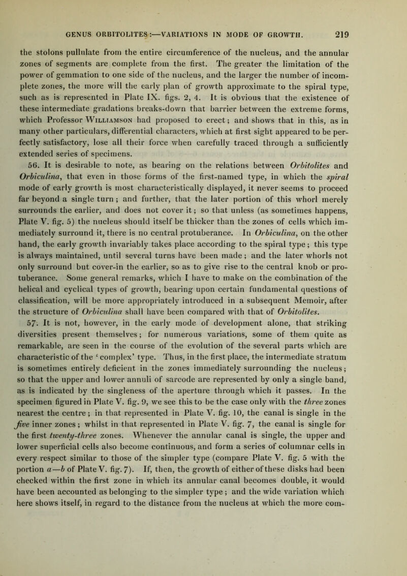 the stolons pullulate from the entire circumference of the nucleus, and the annular zones of segments are complete from the first. The greater the limitation of the power of gemmation to one side of the nucleus, and the larger the number of incom- plete zones, the more will the early plan of growth approximate to the spiral type, such as is represented in Plate IX. figs. 2, 4. It is obvious that the existence of these intermediate gradations breaks-down that barrier between the extreme forms, which Professor Williamson had proposed to erect; and shows that in this, as in many other particulars, differential characters, which at first sight appeared to be per- fectly satisfactory, lose all their force when carefully traced through a sufficiently extended series of specimens. 56. It is desirable to note, as bearing on the relations between Orbitolites and Orbicuiina, that even in those forms of the first-named type, in which the spiral mode of early growth is most characteristically displayed, it never seems to proceed far beyond a single turn ; and further, that the later portion of this whorl merely surrounds the earlier, and does not cover it; so that unless (as sometimes happens, Plate V. fig. 5) the nucleus should itself be thicker than the zones of cells which im- mediately surround it, there is no central protuberance. In Orbicuiina, on the other hand, the early growth invariably takes place according to the spiral type; this type is always maintained, until several turns have been made; and the later whorls not only surround but cover-in the earlier, so as to give rise to the central knob or pro- tuberance. Some general remarks, which I have to make on the combination of the helical and cyclical types of growth, bearing upon certain fundamental questions of classification, will be more appropriately introduced in a subsequent Memoir, after the structure of Orbicuiina shall have been compared with that of Orbitolites. b7. It is not, however, in the early mode of development alone, that striking diversities present themselves; for numerous variations, some of them quite as remarkable, are seen in the course of the evolution of the several parts which are characteristic of the c complex’ type. Thus, in the first place, the intermediate stratum is sometimes entirely deficient in the zones immediately surrounding the nucleus; so that the upper and lower annuli of sarcode are represented by only a single band, as is indicated by the singleness of the aperture through which it passes. In the specimen figured in Plate V. fig. 9, we see this to be the case only with the three zones nearest the centre; in that represented in Plate V. fig. 10, the canal is single in the Jive inner zones; whilst in that represented in Plate V. fig. 7, the canal is single for the first twenty-three zones. Whenever the annular canal is single, the upper and lower superficial cells also become continuous, and form a series of columnar cells in every respect similar to those of the simpler type (compare Plate V. fig. 5 with the portion a—b of Plate V. fig. 7)- If, then, the growth of either of these disks had been checked within the first zone in which its annular canal becomes double, it would have been accounted as belonging to the simpler type; and the wide variation which here shows itself, in regard to the distance from the nucleus at which the more com-