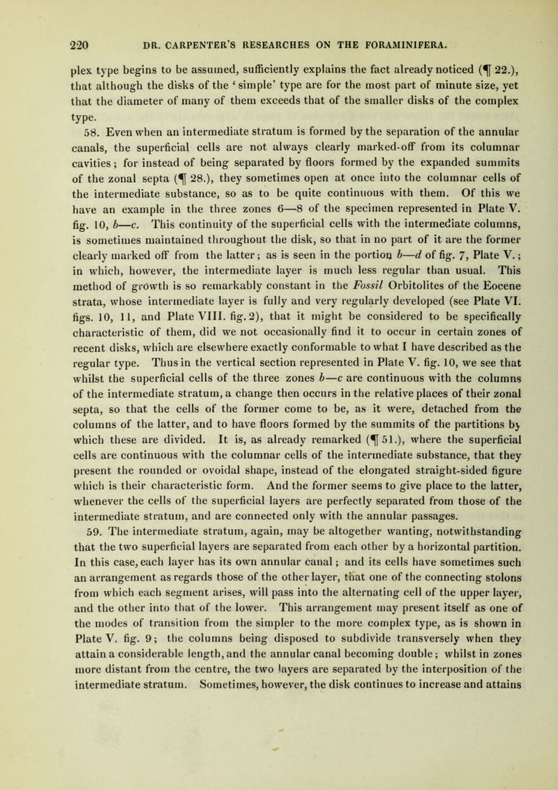 plex type begins to be assumed, sufficiently explains the fact already noticed (^[ 22.), that although the disks of the c simple’ type are for the most part of minute size, yet that the diameter of many of them exceeds that of the smaller disks of the complex type. 58. Even when an intermediate stratum is formed by the separation of the annular canals, the superficial cells are not always clearly marked-off from its columnar cavities; for instead of being separated by floors formed by the expanded summits of the zonal septa (^[ 28.), they sometimes open at once into the columnar cells of the intermediate substance, so as to be quite continuous with them. Of this we have an example in the three zones 6—8 of the specimen represented in Plate V. fig. 10, b—c. This continuity of the superficial cells with the intermediate columns, is sometimes maintained throughout the disk, so that in no part of it are the former clearly marked off from the latter; as is seen in the portion b—d of fig. 7, Plate V.; in which, however, the intermediate layer is much less regular than usual. This method of growth is so remarkably constant in the Fossil Orbitolites of the Eocene strata, whose intermediate layer is fully and very regularly developed (see Plate VI. figs. 10, 11, and Plate VIII. fig. 2), that it might be considered to be specifically characteristic of them, did we not occasionally find it to occur in certain zones of recent disks, which are elsewhere exactly conformable to what I have described as the regular type. Thus in the vertical section represented in Plate V. fig. 10, we see that whilst the superficial cells of the three zones b—c are continuous with the columns of the intermediate stratum, a change then occurs in the relative places of their zonal septa, so that the cells of the former come to be, as it were, detached from the columns of the latter, and to have floors formed by the summits of the partitions bj which these are divided. It is, as already remarked (^|51.), where the superficial cells are continuous with the columnar cells of the intermediate substance, that they present the rounded or ovoidal shape, instead of the elongated straight-sided figure which is their characteristic form. And the former seems to give place to the latter, whenever the cells of the superficial layers are perfectly separated from those of the intermediate stratum, and are connected only with the annular passages. 59. The intermediate stratum, again, may be altogether wanting, notwithstanding that the two superficial layers are separated from each other by a horizontal partition. In this case, each layer has its own annular canal; and its cells have sometimes such an arrangement as regards those of the other layer, that one of the connecting stolons from which each segment arises, will pass into the alternating cell of the upper layer, and the other into that of the lower. This arrangement may present itself as one of the modes of transition from the simpler to the more complex type, as is shown in Plate V. fig. 9; the columns being disposed to subdivide transversely when they attain a considerable length, and the annular canal becoming double; whilst in zones more distant from the centre, the two layers are separated by the interposition of the intermediate stratum. Sometimes, however, the disk continues to increase and attains